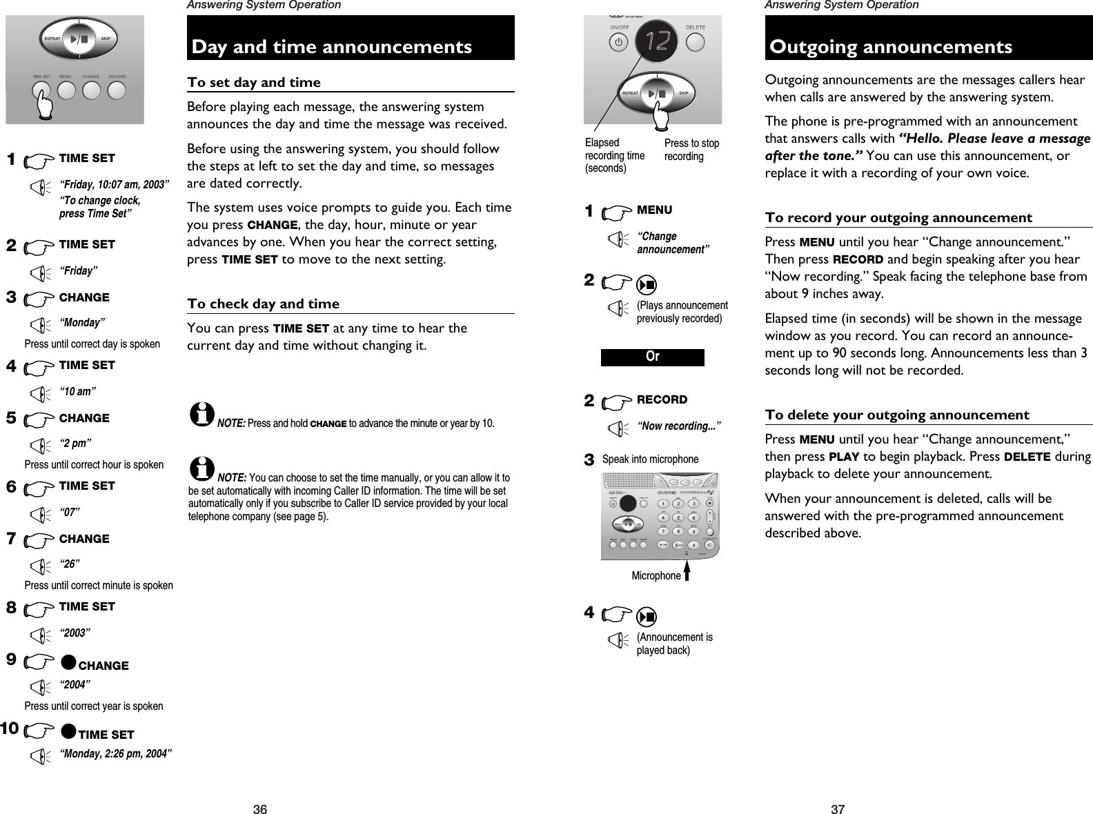 37Answering System Operation36Answering System OperationOutgoing announcementsOutgoing announcements are the messages callers hearwhen calls are answered by the answering system.The phone is pre-programmed with an announcementthat answers calls with “Hello. Please leave a messageafter the tone.” You can use this announcement, orreplace it with a recording of your own voice.To record your outgoing announcementPress MENU until you hear “Change announcement.”Then press RECORD and begin speaking after you hear“Now recording.” Speak facing the telephone base fromabout 9 inches away.Elapsed time (in seconds) will be shown in the messagewindow as you record. You can record an announce-ment up to 90 seconds long. Announcements less than 3seconds long will not be recorded.To delete your outgoing announcementPress MENU until you hear “Change announcement,”then press PLAY to begin playback. Press DELETE duringplayback to delete your announcement.When your announcement is deleted, calls will beanswered with the pre-programmed announcementdescribed above.1MENU“Changeannouncement”2(Plays announcementpreviously recorded)2RECORD“Now recording...”34(Announcement isplayed back)Speak into microphoneMicrophoneOr12Elapsedrecording time(seconds)Day and time announcementsTo set day and timeBefore playing each message, the answering systemannounces the day and time the message was received. Before using the answering system, you should followthe steps at left to set the day and time, so messagesare dated correctly.The system uses voice prompts to guide you. Each timeyou press CHANGE, the day, hour, minute or yearadvances by one. When you hear the correct setting,press TIME SET to move to the next setting.To check day and timeYou can press TIME SET at any time to hear the current day and time without changing it.1TIME SET“Friday, 10:07 am, 2003”8TIME SET“2003”10 @TIME SET“Monday, 2:26 pm, 2004”“To change clock,press Time Set”2TIME SET“Friday”3CHANGE“Monday”Press until correct day is spoken4TIME SET“10 am”5CHANGE“2 pm”Press until correct hour is spoken6TIME SET“07”7CHANGE“26”9@CHANGE“2004”Press until correct minute is spokenPress until correct year is spokenNOTE:Press and hold CHANGEto advance the minute or year by 10.NOTE:You can choose to set the time manually, or you can allow it tobe set automatically with incoming Caller ID information. The time will be setautomatically only if you subscribe to Caller ID service provided by your localtelephone company (see page 5).Press to stoprecording