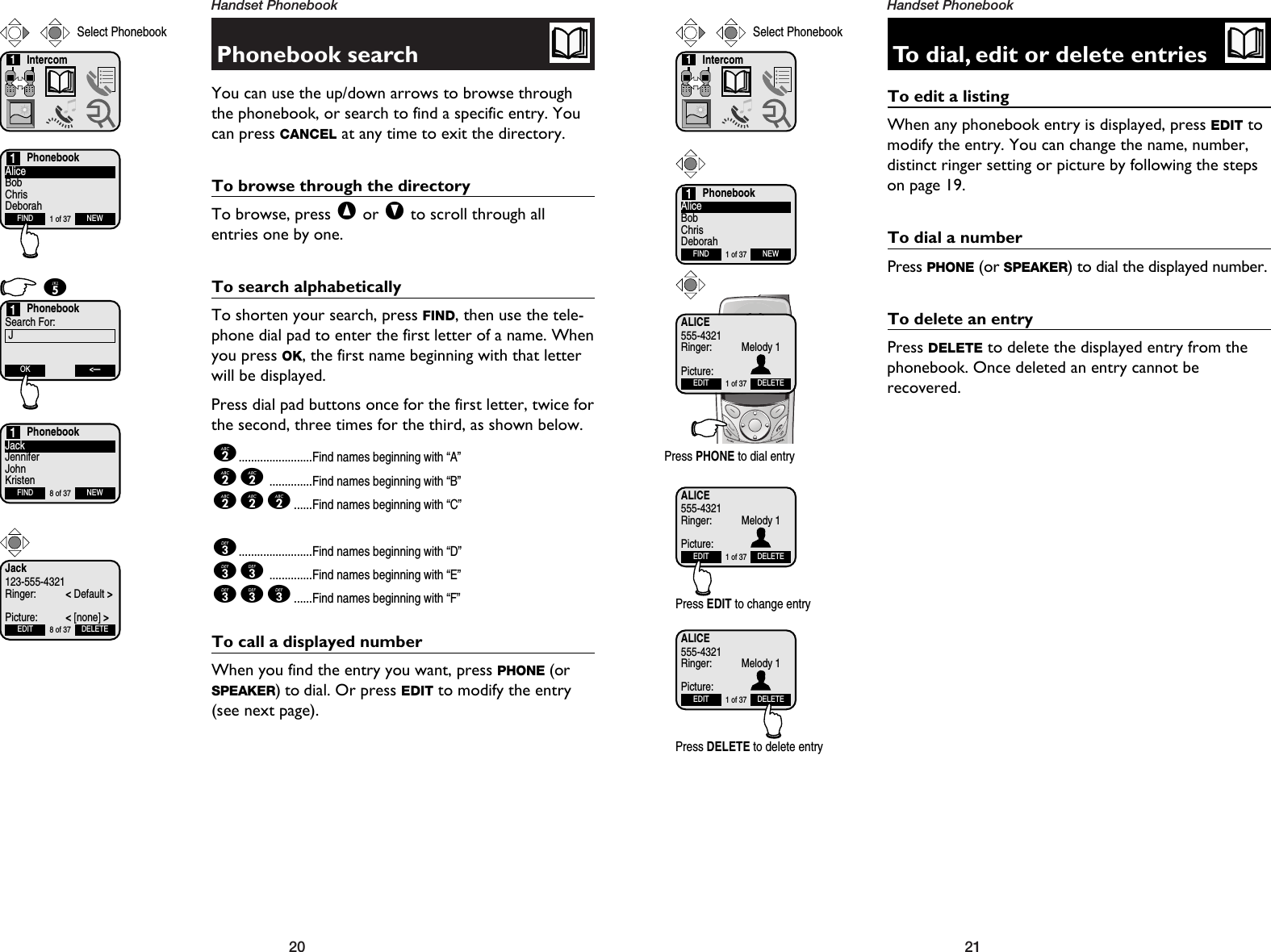 21Handset Phonebook20Handset PhonebookPhonebook searchYou can use the up/down arrows to browse throughthe phonebook, or search to find a specific entry. Youcan press CANCEL at any time to exit the directory.To browse through the directoryTo browse, press ^or Vto scroll through all entries one by one. To search alphabeticallyTo shorten your search, press FIND, then use the tele-phone dial pad to enter the first letter of a name. Whenyou press OK, the first name beginning with that letterwill be displayed.Press dial pad buttons once for the first letter, twice forthe second, three times for the third, as shown below.2........................Find names beginning with “A”22..............Find names beginning with “B”222......Find names beginning with “C”3........................Find names beginning with “D”33..............Find names beginning with “E”333......Find names beginning with “F”To call a displayed numberWhen you find the entry you want, press PHONE (orSPEAKER) to dial. Or press EDIT to modify the entry(see next page).Intercom1Select PhonebookPhonebookAliceBobChrisDeborahFIND NEW1 of 371PhonebookSearch For:JOK &lt;—15PhonebookJackJenniferJohnKristenFIND NEW8 of 371To dial, edit or delete entriesTo edit a listingWhen any phonebook entry is displayed, press EDIT tomodify the entry. You can change the name, number,distinct ringer setting or picture by following the stepson page 19.To dial a numberPress PHONE (or SPEAKER) to dial the displayed number.To delete an entryPress DELETE to delete the displayed entry from thephonebook. Once deleted an entry cannot be recovered. Jack123-555-4321Ringer: &lt;Default &gt;Picture: &lt;[none] &gt;EDIT DELETE8 of 37Intercom1Select PhonebookPhonebookAliceBobChrisDeborahFIND NEW1 of 371ALICE555-4321Ringer: Melody 1Picture:EDIT DELETE1 of 37Press EDIT to change entryALICE555-4321Ringer: Melody 1Picture:EDIT DELETE1 of 37Press DELETE to delete entryALICE555-4321Ringer: Melody 1Picture:EDIT DELETE1 of 37Press PHONE to dial entry