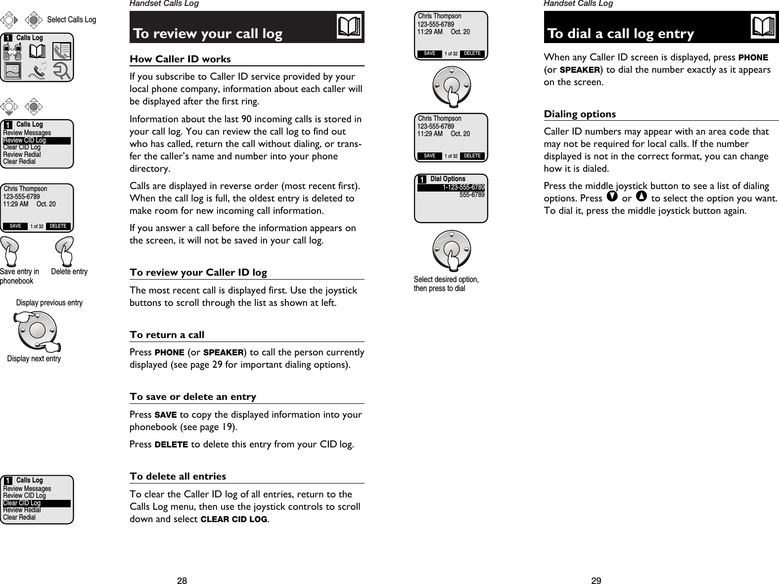 29Handset Calls Log28Handset Calls LogTo review your call logHow Caller ID works If you subscribe to Caller ID service provided by yourlocal phone company, information about each caller willbe displayed after the first ring.Information about the last 90 incoming calls is stored inyour call log. You can review the call log to find outwho has called, return the call without dialing, or trans-fer the caller’s name and number into your phonedirectory.Calls are displayed in reverse order (most recent first).When the call log is full, the oldest entry is deleted tomake room for new incoming call information.If you answer a call before the information appears onthe screen, it will not be saved in your call log.To review your Caller ID logThe most recent call is displayed first. Use the joystickbuttons to scroll through the list as shown at left.To return a callPress PHONE (or SPEAKER) to call the person currentlydisplayed (see page 29 for important dialing options).To save or delete an entryPress SAVE to copy the displayed information into yourphonebook (see page 19).Press DELETE to delete this entry from your CID log.To delete all entriesTo clear the Caller ID log of all entries, return to theCalls Log menu, then use the joystick controls to scrolldown and select CLEAR CID LOG.Calls LogReview MessagesReview CID LogClear CID LogReview RedialClear Redial1Calls Log1Select Calls LogChris Thompson123-555-678911:29 AM     Oct. 20SAVE DELETE1 of 32Save entry inphonebookDelete entryTo dial a call log entryWhen any Caller ID screen is displayed, press PHONE(or SPEAKER) to dial the number exactly as it appearson the screen.Dialing optionsCaller ID numbers may appear with an area code thatmay not be required for local calls. If the number displayed is not in the correct format, you can changehow it is dialed. Press the middle joystick button to see a list of dialingoptions. Press Vor ^to select the option you want.To dial it, press the middle joystick button again.Chris Thompson123-555-678911:29 AM     Oct. 20SAVE DELETE1 of 32Chris Thompson123-555-678911:29 AM     Oct. 20SAVE DELETE1 of 32Dial Options1-123-555-6789555-67891Select desired option,then press to dialCalls LogReview MessagesReview CID LogClear CID LogReview RedialClear Redial1Display previous entryDisplay next entry