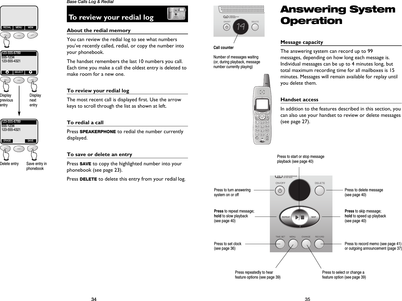 35Answering SystemOperationMessage capacityThe answering system can record up to 99 messages, depending on how long each message is.Individual messages can be up to 4 minutes long, buttotal maximum recording time for all mailboxes is 15minutes. Messages will remain available for replay untilyou delete them.Handset accessIn addition to the features described in this section, youcan also use your handset to review or delete messages(see page 27).14Call counterNumber of messages waiting(or, during playback, messagenumber currently playing)Press repeatedly to hear feature options (see page 39)Press to select or change afeature option (see page 39)Press to set clock (see page 36)Press to record memo (see page 41) or outgoing announcement (page 37)Press to delete message (see page 40)Press to repeat message; hold to slow playback (see page 40)Press to skip message; hold to speed up playback (see page 40)Press to start or stop messageplayback (see page 40)Press to turn answering system on or off34Base Calls Log &amp; RedialTo review your redial logAbout the redial memory You can review the redial log to see what numbersyou’ve recently called, redial, or copy the number intoyour phonebook.The handset remembers the last 10 numbers you call.Each time you make a call the oldest entry is deleted tomake room for a new one. To review your redial logThe most recent call is displayed first. Use the arrowkeys to scroll through the list as shown at left.To redial a callPress SPEAKERPHONE to redial the number currentlydisplayed.To save or delete an entryPress SAVE to copy the highlighted number into yourphonebook (see page 23).Press DELETE to delete this entry from your redial log.REDIAL MENU MEM123-555-6789555-1234123-555-4321^SELECTV123-555-6789555-1234123-555-4321ERASE SAVEDisplay previousentryDisplay nextentryDelete entry Save entry inphonebook