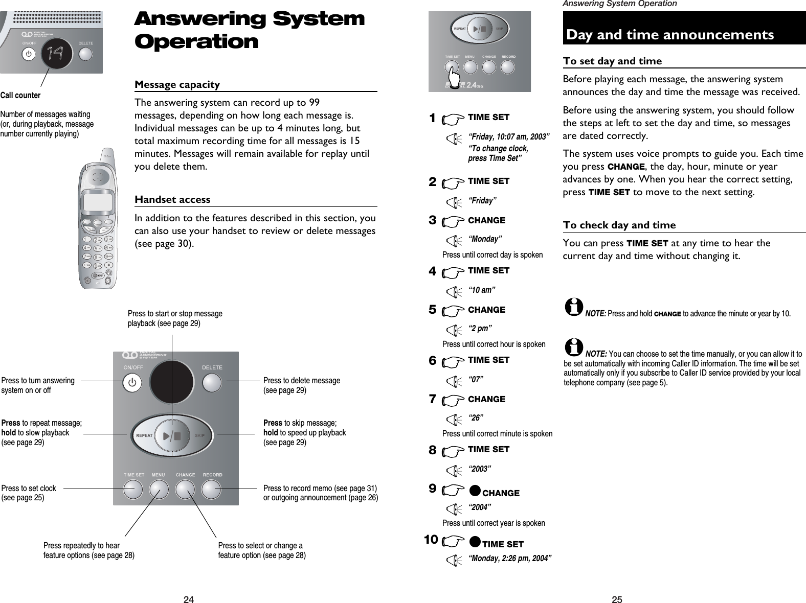 25Answering System Operation24Day and time announcementsTo set day and timeBefore playing each message, the answering systemannounces the day and time the message was received. Before using the answering system, you should followthe steps at left to set the day and time, so messagesare dated correctly.The system uses voice prompts to guide you. Each timeyou press CHANGE, the day, hour, minute or yearadvances by one. When you hear the correct setting,press TIME SET to move to the next setting.To check day and timeYou can press TIME SET at any time to hear the current day and time without changing it.1TIME SET“Friday, 10:07 am, 2003”8TIME SET“2003”10 @TIME SET“Monday, 2:26 pm, 2004”“To change clock,press Time Set”2TIME SET“Friday”3CHANGE“Monday”Press until correct day is spoken4TIME SET“10 am”5CHANGE“2 pm”Press until correct hour is spoken6TIME SET“07”7CHANGE“26”9@CHANGE“2004”Press until correct minute is spokenPress until correct year is spokenNOTE:Press and hold CHANGEto advance the minute or year by 10.NOTE:You can choose to set the time manually, or you can allow it tobe set automatically with incoming Caller ID information. The time will be setautomatically only if you subscribe to Caller ID service provided by your localtelephone company (see page 5).Answering SystemOperationMessage capacityThe answering system can record up to 99 messages, depending on how long each message is.Individual messages can be up to 4 minutes long, buttotal maximum recording time for all messages is 15minutes. Messages will remain available for replay untilyou delete them.Handset accessIn addition to the features described in this section, youcan also use your handset to review or delete messages(see page 30).14Call counterNumber of messages waiting(or, during playback, messagenumber currently playing)Press repeatedly to hear feature options (see page 28)Press to select or change afeature option (see page 28)Press to set clock (see page 25)Press to record memo (see page 31) or outgoing announcement (page 26)Press to delete message (see page 29)Press to repeat message; hold to slow playback (see page 29)Press to skip message; hold to speed up playback (see page 29)Press to start or stop messageplayback (see page 29)Press to turn answering system on or off