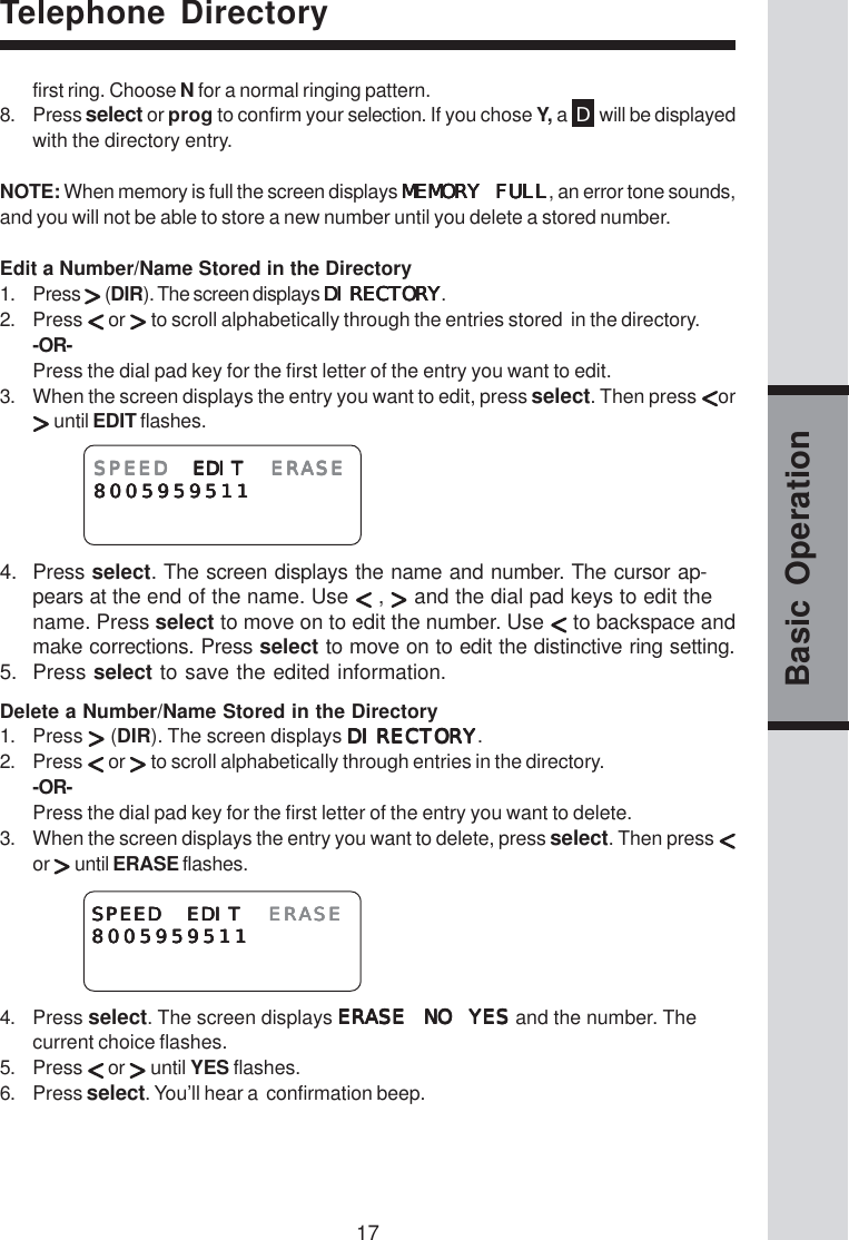 17Basic Operationfirst ring. Choose N for a normal ringing pattern.8. Press select or prog to confirm your selection. If you chose Y, a  D will be displayedwith the directory entry.NOTE: When memory is full the screen displays MEMORY FULLMEMORY FULLMEMORY FULLMEMORY FULLMEMORY FULL, an error tone sounds,and you will not be able to store a new number until you delete a stored number.Edit a Number/Name Stored in the Directory1. Press   (DIR). The screen displays DIRECTORYDIRECTORYDIRECTORYDIRECTORYDIRECTORY.2. Press   or   to scroll alphabetically through the entries stored  in the directory.-OR-Press the dial pad key for the first letter of the entry you want to edit.3. When the screen displays the entry you want to edit, press select. Then press  or until EDIT flashes.4. Press select. The screen displays the name and number. The cursor ap-pears at the end of the name. Use   ,   and the dial pad keys to edit thename. Press select to move on to edit the number. Use   to backspace andmake corrections. Press select to move on to edit the distinctive ring setting.5. Press select to save the edited information.Delete a Number/Name Stored in the Directory1. Press   (DIR). The screen displays DIRECTORYDIRECTORYDIRECTORYDIRECTORYDIRECTORY.2. Press   or   to scroll alphabetically through entries in the directory.-OR-Press the dial pad key for the first letter of the entry you want to delete.3. When the screen displays the entry you want to delete, press select. Then press or   until ERASE flashes.4. Press select. The screen displays ERASE NO YESERASE NO YESERASE NO YESERASE NO YESERASE NO YES and the number. Thecurrent choice flashes.5. Press   or   until YES flashes.6. Press select. You’ll hear a  confirmation beep.Telephone DirectorySPEEDSPEEDSPEEDSPEEDSPEED EDIT  EDIT  EDIT  EDIT  EDIT ERASEERASEERASEERASEERASE80059595118005959511800595951180059595118005959511SPEED EDIT SPEED EDIT SPEED EDIT SPEED EDIT SPEED EDIT ERASEERASEERASEERASEERASE80059595118005959511800595951180059595118005959511