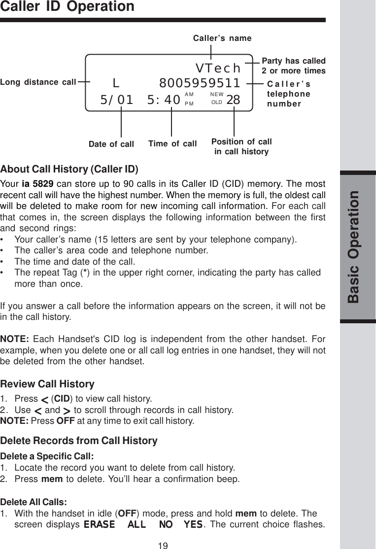 19Basic OperationCaller ID OperationAbout Call History (Caller ID)Your ia 5829 can store up to 90 calls in its Caller ID (CID) memory. The mostrecent call will have the highest number. When the memory is full, the oldest callwill be deleted to make room for new incoming call information. For each callthat comes in, the screen displays the following information between the firstand second rings:• Your caller’s name (15 letters are sent by your telephone company).• The caller’s area code and telephone number.• The time and date of the call.• The repeat Tag (*) in the upper right corner, indicating the party has calledmore than once.If you answer a call before the information appears on the screen, it will not bein the call history.NOTE: Each Handset&apos;s CID log is independent from the other handset. Forexample, when you delete one or all call log entries in one handset, they will notbe deleted from the other handset.Review Call History1. Press   (CID) to view call history.2. Use   and   to scroll through records in call history.NOTE: Press OFF at any time to exit call history.Delete Records from Call HistoryDelete a Specific Call:1. Locate the record you want to delete from call history.2. Press mem to delete. You’ll hear a confirmation beep.Delete All Calls:1. With the handset in idle (OFF) mode, press and hold mem to delete. Thescreen displays ERASE ALL NO YESERASE ALL NO YESERASE ALL NO YESERASE ALL NO YESERASE ALL NO YES. The current choice flashes.Long distance callDate of call Time of call Position of call  in call historyVTechL   80059595115/01 5:40    28PM OLDParty has called2 or more timesCaller’stelephonenumberCaller’s nameAM NEW