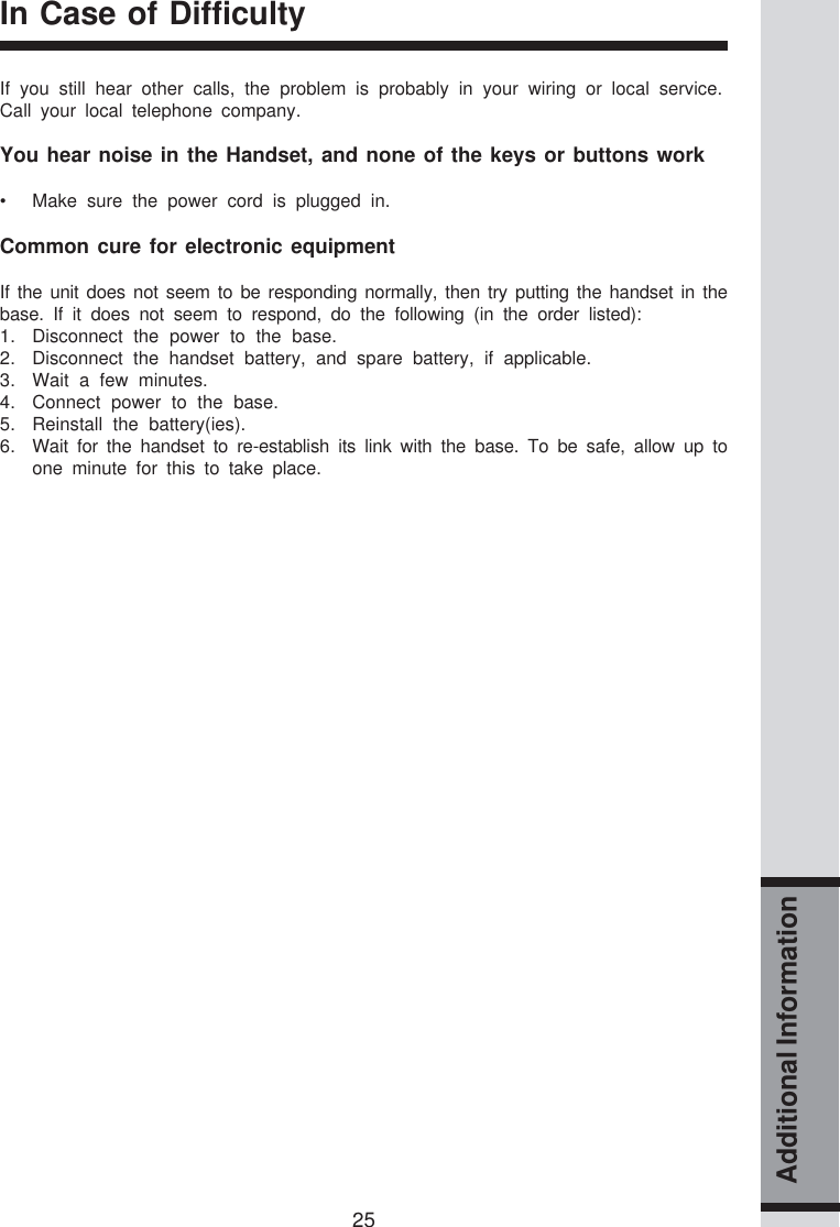 25Additional InformationIn Case of DifficultyIf you still hear other calls, the problem is probably in your wiring or local service.Call your local telephone company.You hear noise in the Handset, and none of the keys or buttons work• Make sure the power cord is plugged in.Common cure for electronic equipmentIf the unit does not seem to be responding normally, then try putting the handset in thebase. If it does not seem to respond, do the following (in the order listed):1. Disconnect the power to the base.2. Disconnect the handset battery, and spare battery, if applicable.3. Wait a few minutes.4. Connect power to the base.5. Reinstall the battery(ies).6. Wait for the handset to re-establish its link with the base. To be safe, allow up toone minute for this to take place.