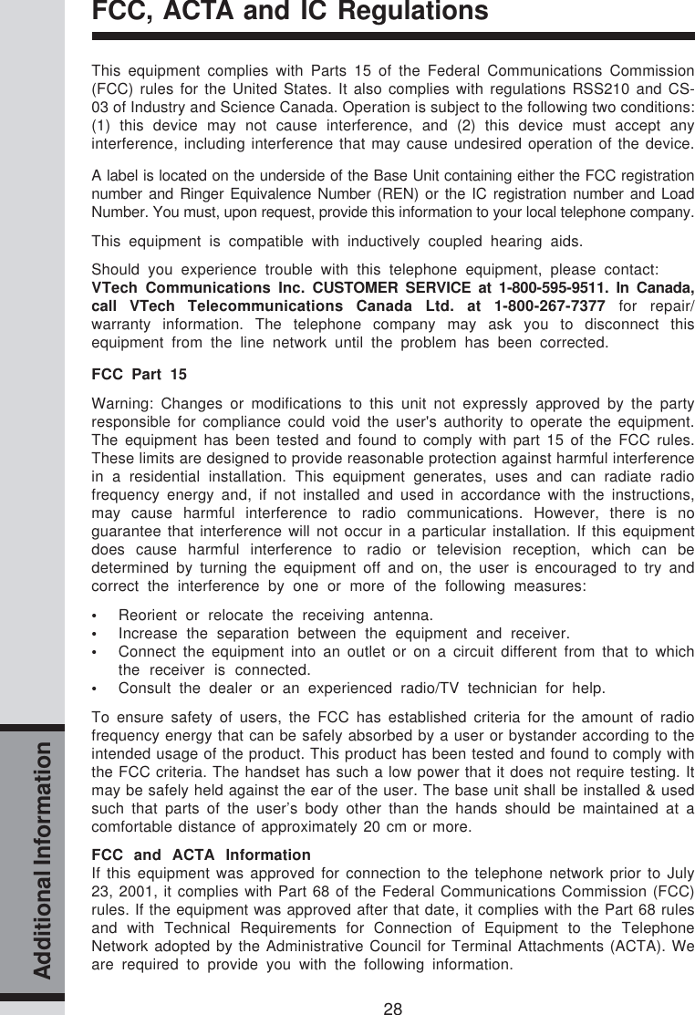 28Additional InformationFCC, ACTA and IC RegulationsThis equipment complies with Parts 15 of the Federal Communications Commission(FCC) rules for the United States. It also complies with regulations RSS210 and CS-03 of Industry and Science Canada. Operation is subject to the following two conditions:(1) this device may not cause interference, and (2) this device must accept anyinterference, including interference that may cause undesired operation of the device.A label is located on the underside of the Base Unit containing either the FCC registrationnumber and Ringer Equivalence Number (REN) or the IC registration number and LoadNumber. You must, upon request, provide this information to your local telephone company.This equipment is compatible with inductively coupled hearing aids.Should you experience trouble with this telephone equipment, please contact:VTech Communications Inc. CUSTOMER SERVICE at 1-800-595-9511. In Canada,call VTech Telecommunications Canada Ltd. at 1-800-267-7377 for repair/warranty information. The telephone company may ask you to disconnect thisequipment from the line network until the problem has been corrected.FCC Part 15Warning: Changes or modifications to this unit not expressly approved by the partyresponsible for compliance could void the user&apos;s authority to operate the equipment.The equipment has been tested and found to comply with part 15 of the FCC rules.These limits are designed to provide reasonable protection against harmful interferencein a residential installation. This equipment generates, uses and can radiate radiofrequency energy and, if not installed and used in accordance with the instructions,may cause harmful interference to radio communications. However, there is noguarantee that interference will not occur in a particular installation. If this equipmentdoes cause harmful interference to radio or television reception, which can bedetermined by turning the equipment off and on, the user is encouraged to try andcorrect the interference by one or more of the following measures:•Reorient or relocate the receiving antenna.•Increase the separation between the equipment and receiver.•Connect the equipment into an outlet or on a circuit different from that to whichthe receiver is connected.•Consult the dealer or an experienced radio/TV technician for help.To ensure safety of users, the FCC has established criteria for the amount of radiofrequency energy that can be safely absorbed by a user or bystander according to theintended usage of the product. This product has been tested and found to comply withthe FCC criteria. The handset has such a low power that it does not require testing. Itmay be safely held against the ear of the user. The base unit shall be installed &amp; usedsuch that parts of the user’s body other than the hands should be maintained at acomfortable distance of approximately 20 cm or more.FCC and ACTA InformationIf this equipment was approved for connection to the telephone network prior to July23, 2001, it complies with Part 68 of the Federal Communications Commission (FCC)rules. If the equipment was approved after that date, it complies with the Part 68 rulesand with Technical Requirements for Connection of Equipment to the TelephoneNetwork adopted by the Administrative Council for Terminal Attachments (ACTA). Weare required to provide you with the following information.