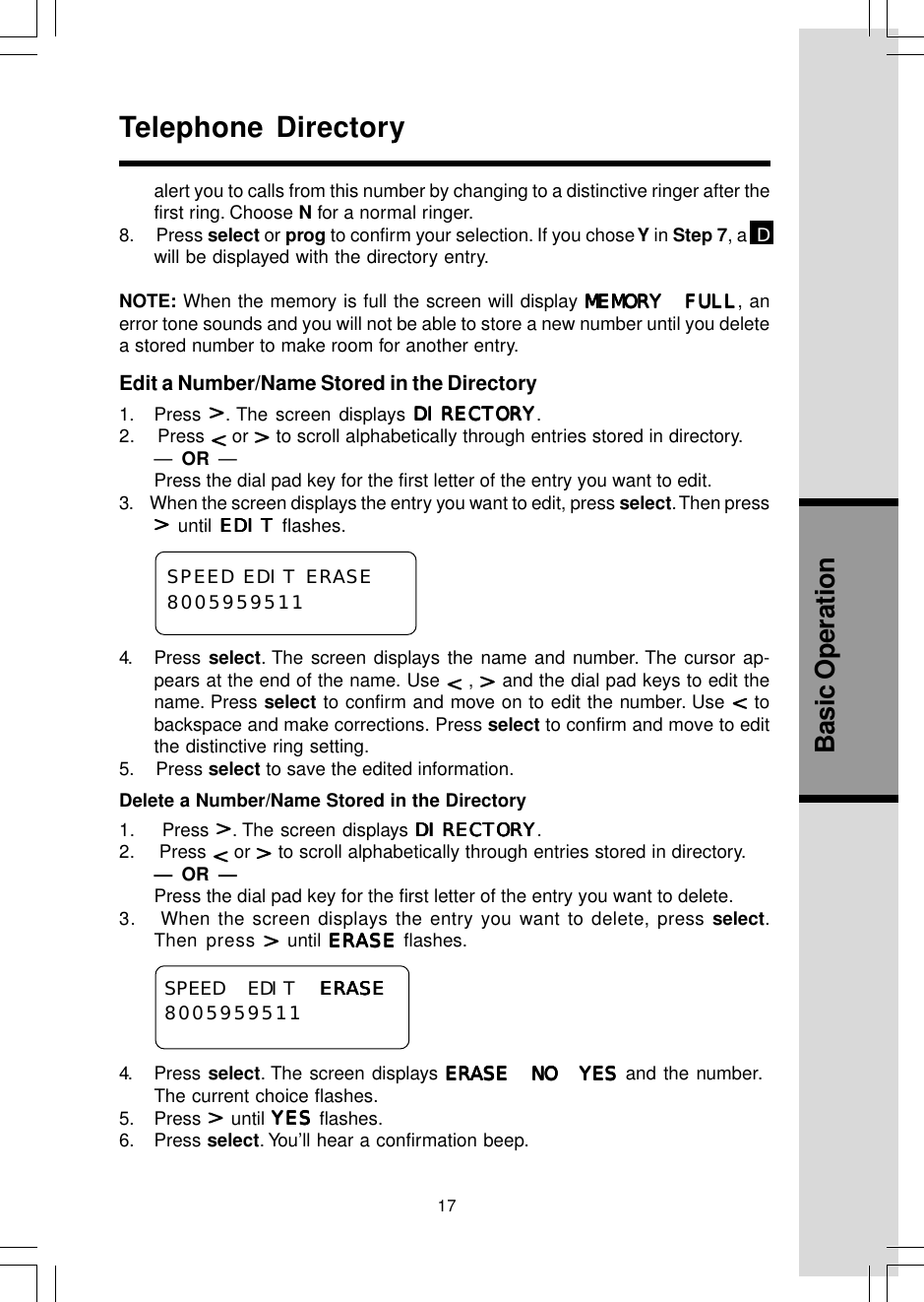 17Basic Operationalert you to calls from this number by changing to a distinctive ringer after thefirst ring. Choose N for a normal ringer.8.     Press select or prog to confirm your selection. If you chose Y  in Step 7, a  Dwill be displayed with the directory entry.NOTE: When the memory is full the screen will display MEMORY FULLMEMORY FULLMEMORY FULLMEMORY FULLMEMORY FULL, anerror tone sounds and you will not be able to store a new number until you deletea stored number to make room for another entry.Edit a Number/Name Stored in the Directory1. Press  . The screen displays DIRECTORYDIRECTORYDIRECTORYDIRECTORYDIRECTORY.2.    Press   or   to scroll alphabetically through entries stored in directory.—  OR  —Press the dial pad key for the first letter of the entry you want to edit.3.     When the screen displays the entry you want to edit, press select. Then press until EDITEDITEDITEDITEDIT flashes.4. Press select. The screen displays the name and number. The cursor ap-pears at the end of the name. Use   ,   and the dial pad keys to edit thename. Press select to confirm and move on to edit the number. Use   tobackspace and make corrections. Press select to confirm and move to editthe distinctive ring setting.5.    Press select to save the edited information.Delete a Number/Name Stored in the Directory1.    Press  . The screen displays DIRECTORYDIRECTORYDIRECTORYDIRECTORYDIRECTORY.2.    Press   or   to scroll alphabetically through entries stored in directory.—  OR  —Press the dial pad key for the first letter of the entry you want to delete.3.   When the screen displays the entry you want to delete, press select.Then  press   until ERASEERASEERASEERASEERASE flashes.4. Press select. The screen displays ERASE NO YESERASE NO YESERASE NO YESERASE NO YESERASE NO YES and the number.The current choice flashes.5. Press   until YESYESYESYESYES flashes.6. Press select. You’ll hear a confirmation beep.Telephone DirectorySPEED EDIT ERASEERASEERASEERASEERASE8005959511SPEED EDIT ERASE8005959511