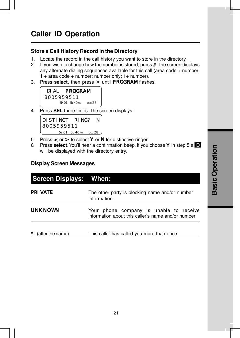 21Basic OperationStore a Call History Record in the Directory1.    Locate the record in the call history you want to store in the directory.2.     If you wish to change how the number is stored, press #. The screen displaysany alternate dialing sequences available for this call (area code + number;1 + area code + number; number only; 1+ number).3. Press select, then press   until PROGRAMPROGRAMPROGRAMPROGRAMPROGRAM flashes.4.    Press SEL three times. The screen displays:5. Press   or   to select YYYYY or NNNNN for distinctive ringer.6. Press select. You’ll hear a confirmation beep. If you choose YYYYY in step 5 a  Dwill be displayed with the directory entry.Display Screen MessagesPRIVATEPRIVATEPRIVATEPRIVATEPRIVATE The other party is blocking name and/or numberinformation.UNKNOWNUNKNOWNUNKNOWNUNKNOWNUNKNOWN Your phone company is unable to receiveinformation about this caller’s name and/or number.* * * * * (after the name) This  caller  has called you more than once. Screen Displays:     When:Caller ID OperationDISTINCT RING? N8005959511     5/01 5:40PM           OLD 28 DIAL PROGRAMPROGRAMPROGRAMPROGRAMPROGRAM  8005959511       5/01 5:40PM           OLD 28