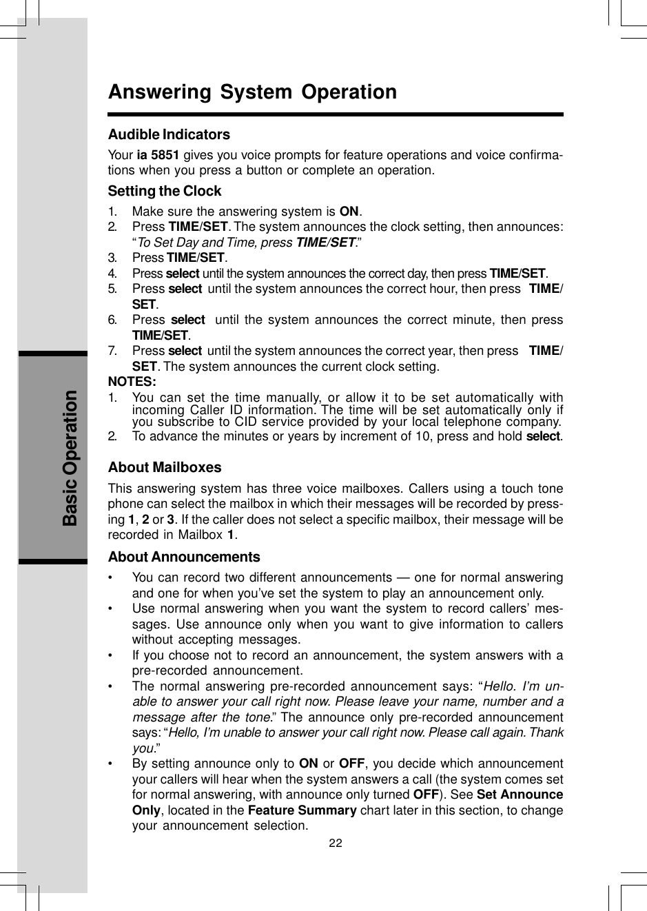 22Basic OperationAudible IndicatorsYour ia 5851 gives you voice prompts for feature operations and voice confirma-tions when you press a button or complete an operation.Setting the Clock1. Make sure the answering system is ON.2. Press TIME/SET. The system announces the clock setting, then announces:“To Set Day and Time, press TIME/SET.”3. Press TIME/SET.4. Press select until the system announces the correct day, then press TIME/SET.5. Press select  until the system announces the correct hour, then press   TIME/SET.6. Press select  until the system announces the correct minute, then pressTIME/SET.7. Press select  until the system announces the correct year, then press    TIME/SET. The system announces the current clock setting.NOTES:1. You can set the time manually, or allow it to be set automatically withincoming Caller ID information. The time will be set automatically only ifyou subscribe to CID service provided by your local telephone company.2. To advance the minutes or years by increment of 10, press and hold select.About MailboxesThis answering system has three voice mailboxes. Callers using a touch tonephone can select the mailbox in which their messages will be recorded by press-ing 1, 2 or 3. If the caller does not select a specific mailbox, their message will berecorded in Mailbox 1.About Announcements• You can record two different announcements — one for normal answeringand one for when you’ve set the system to play an announcement only.• Use normal answering when you want the system to record callers’ mes-sages. Use announce only when you want to give information to callerswithout accepting messages.• If you choose not to record an announcement, the system answers with apre-recorded announcement.• The normal answering pre-recorded announcement says: “Hello. I’m un-able to answer your call right now. Please leave your name, number and amessage after the tone.” The announce only pre-recorded announcementsays: “Hello, I’m unable to answer your call right now. Please call again. Thankyou.”• By setting announce only to ON or OFF, you decide which announcementyour callers will hear when the system answers a call (the system comes setfor normal answering, with announce only turned OFF). See Set AnnounceOnly, located in the Feature Summary chart later in this section, to changeyour announcement selection.Answering System Operation