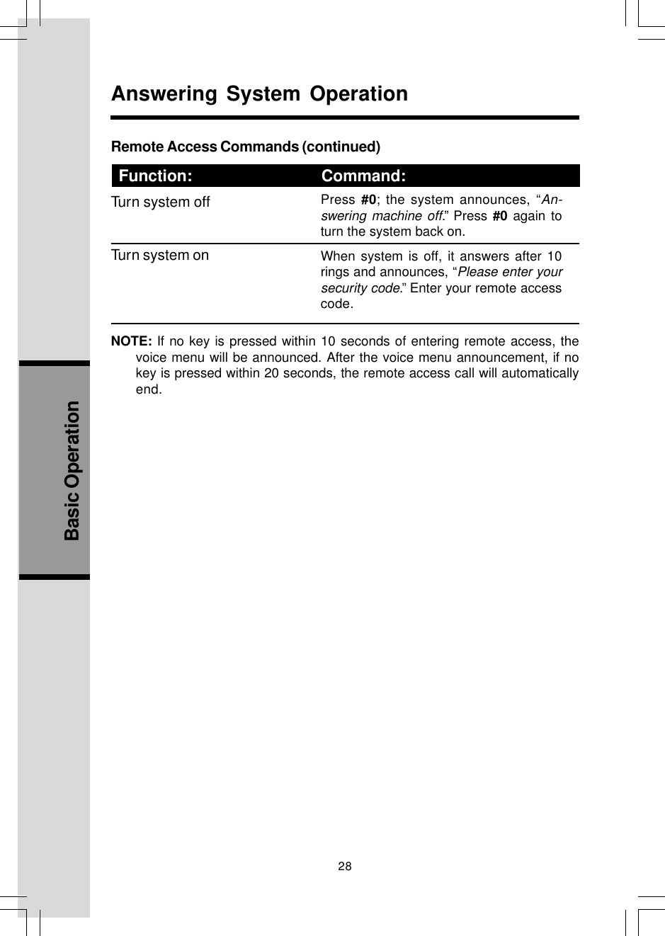 28Basic OperationRemote Access Commands (continued)Function: Command:Turn system offTurn system onNOTE: If no key is pressed within 10 seconds of entering remote access, thevoice menu will be announced. After the voice menu announcement, if nokey is pressed within 20 seconds, the remote access call will automaticallyend.      Function:                             Command:Answering System OperationPress #0; the system announces, “An-swering machine off.” Press #0 again toturn the system back on.When system is off, it answers after 10rings and announces, “Please enter yoursecurity code.” Enter your remote accesscode.