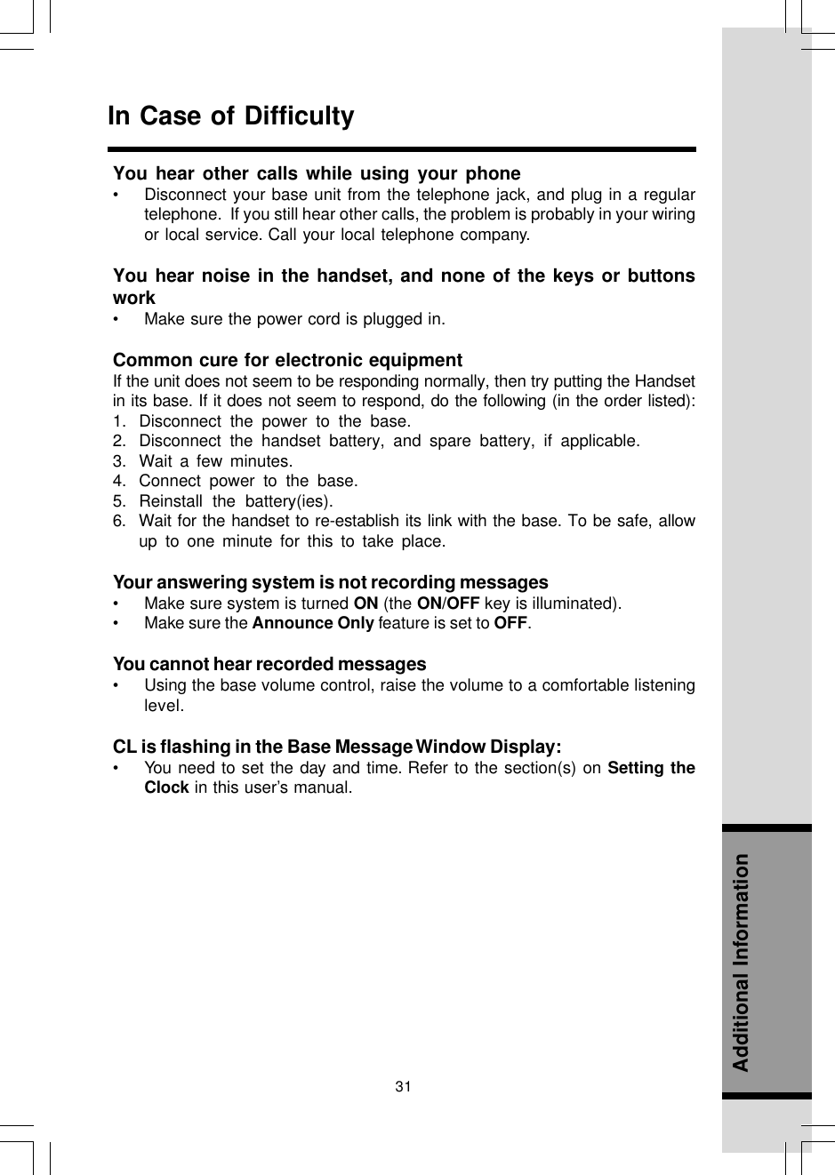 31Additional InformationIn Case of DifficultyYou hear other calls while using your phone• Disconnect your base unit from the telephone jack, and plug in a regulartelephone.  If you still hear other calls, the problem is probably in your wiringor local service. Call your local telephone company.You hear noise in the handset, and none of the keys or buttonswork• Make sure the power cord is plugged in.Common cure for electronic equipmentIf the unit does not seem to be responding normally, then try putting the Handsetin its base. If it does not seem to respond, do the following (in the order listed):1. Disconnect the power to the base.2. Disconnect the handset battery, and spare battery, if applicable.3. Wait a few minutes.4. Connect power to the base.5. Reinstall the battery(ies).6. Wait for the handset to re-establish its link with the base. To be safe, allowup to one minute for this to take place.Your answering system is not recording messages• Make sure system is turned ON (the ON/OFF key is illuminated).• Make sure the Announce Only feature is set to OFF.You cannot hear recorded messages• Using the base volume control, raise the volume to a comfortable listeninglevel.CL is flashing in the Base Message Window Display:• You need to set the day and time. Refer to the section(s) on Setting theClock in this user’s manual.