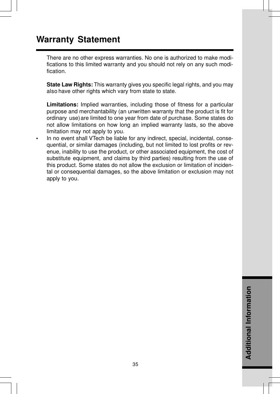 35Additional InformationWarranty StatementThere are no other express warranties. No one is authorized to make modi-fications to this limited warranty and you should not rely on any such modi-fication.State Law Rights: This warranty gives you specific legal rights, and you mayalso have other rights which vary from state to state.Limitations: Implied warranties, including those of fitness for a particularpurpose and merchantability (an unwritten warranty that the product is fit forordinary use)are limited to one year from date of purchase. Some states donot allow limitations on how long an implied warranty lasts, so the abovelimitation may not apply to you.•In no event shall VTech be liable for any indirect, special, incidental, conse-quential, or similar damages (including, but not limited to lost profits or rev-enue, inability to use the product, or other associated equipment, the cost ofsubstitute equipment, and claims by third parties) resulting from the use ofthis product. Some states do not allow the exclusion or limitation of inciden-tal or consequential damages, so the above limitation or exclusion may notapply to you.