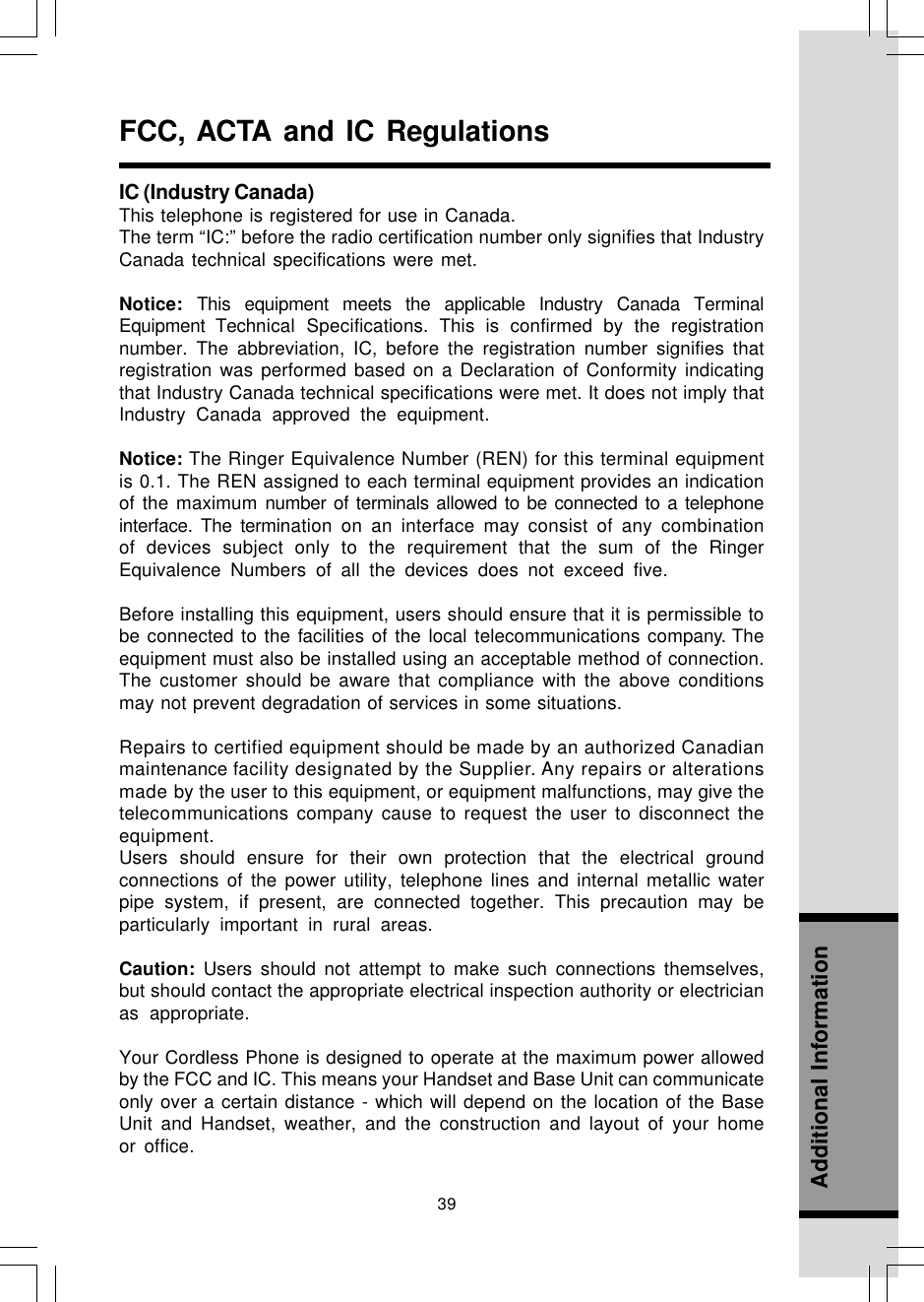 39Additional InformationFCC, ACTA and IC RegulationsIC (Industry Canada)This telephone is registered for use in Canada.The term “IC:” before the radio certification number only signifies that IndustryCanada technical specifications were met.Notice:  This equipment meets the applicable Industry Canada TerminalEquipment Technical Specifications. This is confirmed by the registrationnumber. The abbreviation, IC, before the registration number signifies thatregistration was performed based on a Declaration of Conformity indicatingthat Industry Canada technical specifications were met. It does not imply thatIndustry Canada approved the equipment.Notice: The Ringer Equivalence Number (REN) for this terminal equipmentis 0.1. The REN assigned to each terminal equipment provides an indicationof the maximum number of terminals allowed to be connected to a telephoneinterface. The termination on an interface may consist of any combinationof devices subject only to the requirement that the sum of the RingerEquivalence Numbers of all the devices does not exceed five.Before installing this equipment, users should ensure that it is permissible tobe connected to the facilities of the local telecommunications company. Theequipment must also be installed using an acceptable method of connection.The customer should be aware that compliance with the above conditionsmay not prevent degradation of services in some situations.Repairs to certified equipment should be made by an authorized Canadianmaintenance facility designated by the Supplier. Any repairs or alterationsmade by the user to this equipment, or equipment malfunctions, may give thetelecommunications company cause to request the user to disconnect theequipment.Users should ensure for their own protection that the electrical groundconnections of the power utility, telephone lines and internal metallic waterpipe system, if present, are connected together. This precaution may beparticularly important in rural areas.Caution: Users should not attempt to make such connections themselves,but should contact the appropriate electrical inspection authority or electricianas appropriate.Your Cordless Phone is designed to operate at the maximum power allowedby the FCC and IC. This means your Handset and Base Unit can communicateonly over a certain distance - which will depend on the location of the BaseUnit and Handset, weather, and the construction and layout of your homeor office.