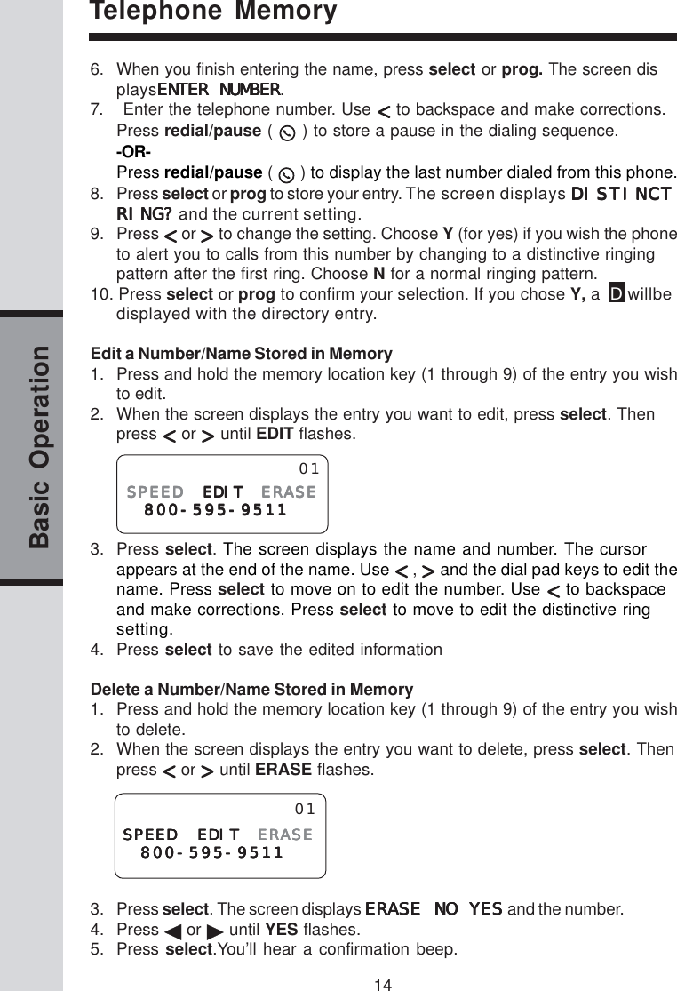 14Basic OperationTelephone Memory6. When you finish entering the name, press select or prog. The screen displaysENENENENENTER NUMBERTER NUMBERTER NUMBERTER NUMBERTER NUMBER.7.    Enter the telephone number. Use   to backspace and make corrections.Press redial/pause (  ) to store a pause in the dialing sequence.-OR-Press redial/pause (  ) to display the last number dialed from this phone.8. Press select or prog to store your entry. The screen displays DISTINCTDISTINCTDISTINCTDISTINCTDISTINCTRING?RING?RING?RING?RING? and the current setting.9. Press   or   to change the setting. Choose Y (for yes) if you wish the phoneto alert you to calls from this number by changing to a distinctive ringingpattern after the first ring. Choose N for a normal ringing pattern.10. Press select or prog to confirm your selection. If you chose Y, a  D willbedisplayed with the directory entry.Edit a Number/Name Stored in Memory1. Press and hold the memory location key (1 through 9) of the entry you wishto edit.2. When the screen displays the entry you want to edit, press select. Thenpress   or   until EDIT flashes.3. Press select. The screen displays the name and number. The cursorappears at the end of the name. Use   ,   and the dial pad keys to edit thename. Press select to move on to edit the number. Use   to backspaceand make corrections. Press select to move to edit the distinctive ringsetting.4. Press select to save the edited informationDelete a Number/Name Stored in Memory1. Press and hold the memory location key (1 through 9) of the entry you wishto delete.2. When the screen displays the entry you want to delete, press select. Thenpress   or   until ERASE flashes.3. Press select. The screen displays ERASE NO YESERASE NO YESERASE NO YESERASE NO YESERASE NO YES and the number.4. Press   or   until YES flashes.5. Press select.You’ll hear a confirmation beep.SPEEDSPEEDSPEEDSPEEDSPEED EDIT EDIT EDIT EDIT EDIT ERASEERASEERASEERASEERASE 800-595-9511800-595-9511800-595-9511800-595-9511800-595-951101SPEED EDITSPEED EDITSPEED EDITSPEED EDITSPEED EDIT ERASEERASEERASEERASEERASE 800-595-9511800-595-9511800-595-9511800-595-9511800-595-951101