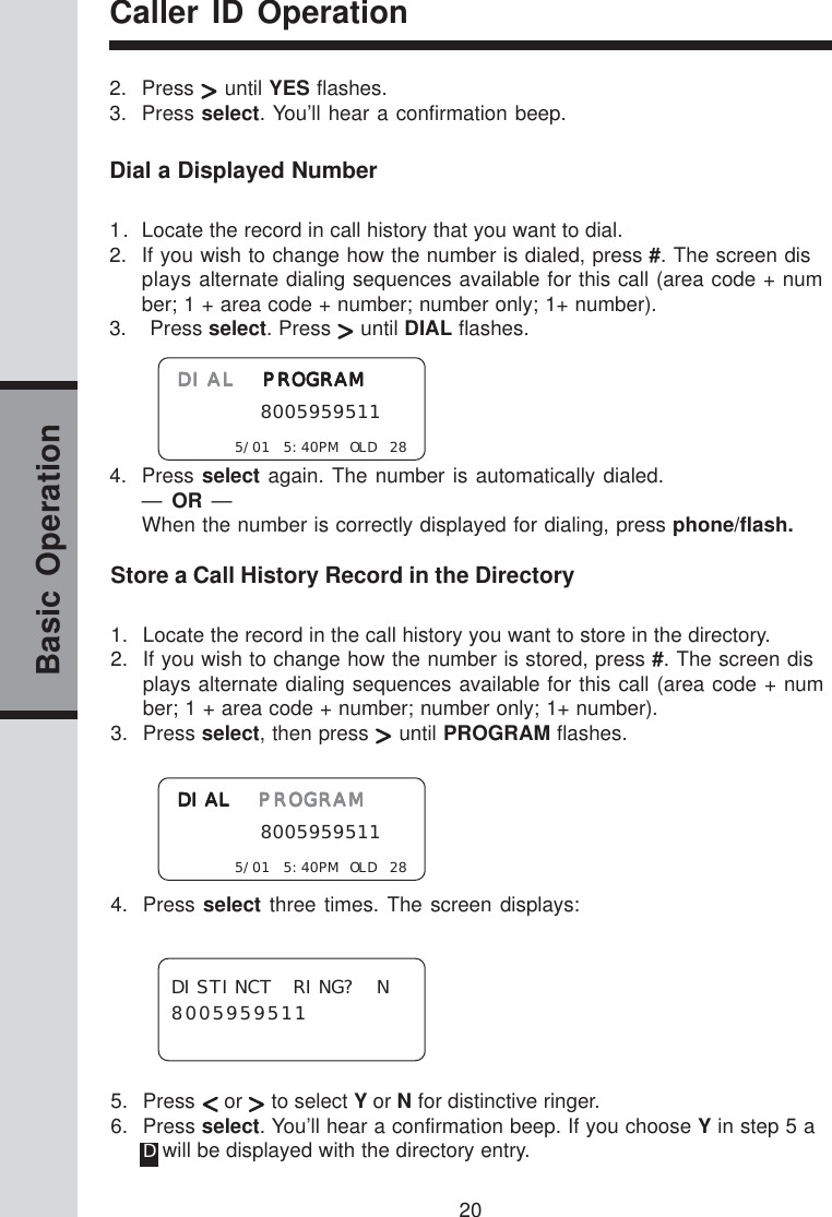 20Basic OperationCaller ID OperationStore a Call History Record in the Directory1. Locate the record in the call history you want to store in the directory.2. If you wish to change how the number is stored, press #. The screen displays alternate dialing sequences available for this call (area code + number; 1 + area code + number; number only; 1+ number).3. Press select, then press   until PROGRAM flashes.4. Press select three times. The screen displays:5. Press   or   to select Y or N for distinctive ringer.6. Press select. You’ll hear a confirmation beep. If you choose Y in step 5 aD will be displayed with the directory entry.Dial a Displayed Number1. Locate the record in call history that you want to dial.2. If you wish to change how the number is dialed, press #. The screen displays alternate dialing sequences available for this call (area code + number; 1 + area code + number; number only; 1+ number).3.    Press select. Press   until DIAL flashes.4. Press select again. The number is automatically dialed.—  OR  —When the number is correctly displayed for dialing, press phone/flash.2. Press   until YES flashes.3. Press select. You’ll hear a confirmation beep.DIAL DIAL DIAL DIAL DIAL  PROGRAMPROGRAMPROGRAMPROGRAMPROGRAM     8005959511    5/01 5:40PM OLD 28DISTINCT RING? N8005959511DIALDIALDIALDIALDIAL PROGRAM PROGRAM PROGRAM PROGRAM PROGRAM     8005959511    5/01 5:40PM OLD 28