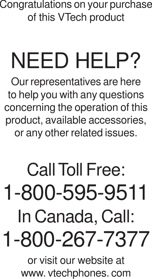 Congratulations on your purchaseof this VTech productNEED HELP?Our representatives are hereto help you with any questionsconcerning the operation of thisproduct, available accessories,or any other related issues.Call Toll Free:1-800-595-9511In Canada, Call:1-800-267-7377or visit our website atwww. vtechphones. com