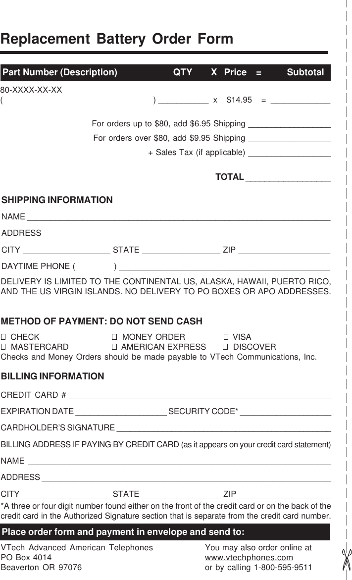 Replacement Battery Order FormPart Number (Description)                        QTY        X   Price    =           Subtotal80-XXXX-XX-XX(                                                                ) ___________  x    $14.95    =  _____________For orders up to $80, add $6.95 Shipping __________________For orders over $80, add $9.95 Shipping __________________+ Sales Tax (if applicable) __________________TOTAL __________________SHIPPING INFORMATIONNAME __________________________________________________________________ADDRESS ______________________________________________________________CITY ___________________ STATE _________________ ZIP ____________________DAYTIME PHONE (               ) ______________________________________________DELIVERY IS LIMITED TO THE CONTINENTAL US, ALASKA, HAWAII, PUERTO RICO,AND THE US VIRGIN ISLANDS. NO DELIVERY TO PO BOXES OR APO ADDRESSES.METHOD OF PAYMENT: DO NOT SEND CASH  CHECK   MONEY ORDER   VISA  MASTERCARD   AMERICAN EXPRESS   DISCOVERChecks and Money Orders should be made payable to VTech Communications, Inc.BILLING INFORMATIONCREDIT CARD # _________________________________________________________EXPIRATION DATE ____________________ SECURITY CODE* ____________________CARDHOLDER’S SIGNATURE _______________________________________________BILLING ADDRESS IF PAYING BY CREDIT CARD (as it appears on your credit card statement)NAME __________________________________________________________________ADDRESS ________________________________________________________________CITY ___________________ STATE _________________ ZIP ____________________*A three or four digit number found either on the front of the credit card or on the back of thecredit card in the Authorized Signature section that is separate from the credit card number.Place order form and payment in envelope and send to:VTech Advanced American TelephonesPO Box 4014Beaverton OR 97076You may also order online atwww.vtechphones.comor by calling 1-800-595-9511