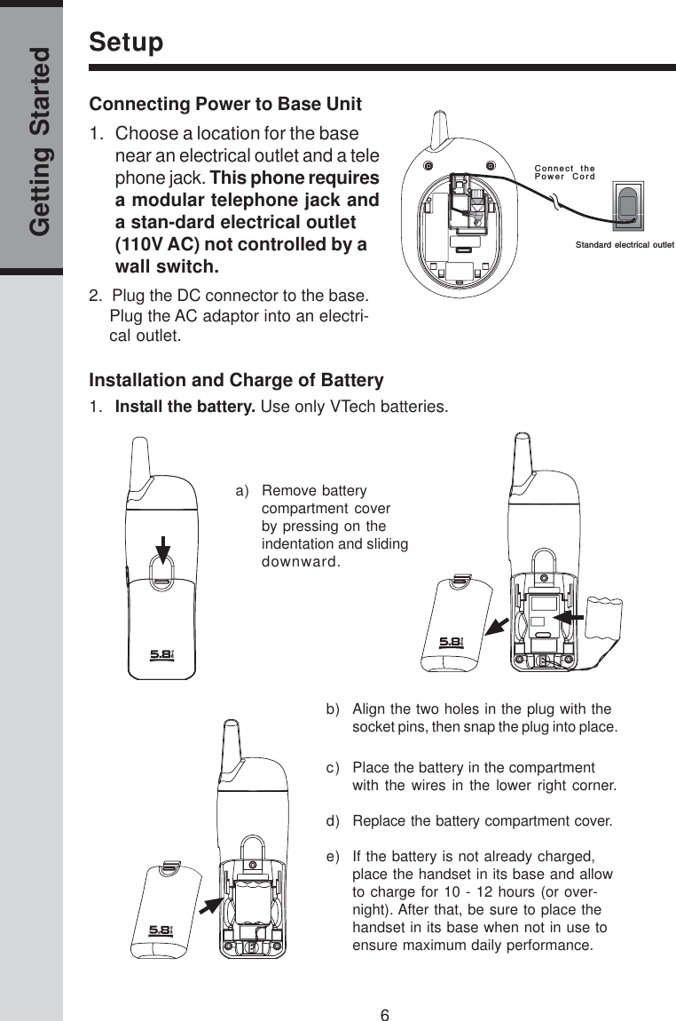 6Getting StartedSetupInstallation and Charge of Battery1. Install the battery. Use only VTech batteries.a) Remove batterycompartment coverby pressing on theindentation and slidingdownward.b) Align the two holes in the plug with thesocket pins, then snap the plug into place.c) Place the battery in the compartmentwith the wires in the lower right corner.d) Replace the battery compartment cover.e) If the battery is not already charged,place the handset in its base and allowto charge for 10 - 12 hours (or over-night). After that, be sure to place thehandset in its base when not in use toensure maximum daily performance.Connecting Power to Base Unit2.  Plug the DC connector to the base.Plug the AC adaptor into an electri-cal outlet.Connect  thePower  CordStandard electrical  outlet1. Choose a location for the basenear an electrical outlet and a telephone jack. This phone requiresa modular telephone jack anda stan-dard electrical outlet(110V AC) not controlled by awall switch.