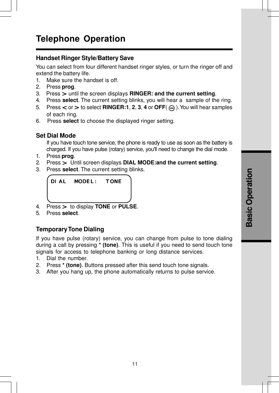 11Basic OperationTelephone OperationDIAL MODEL: TONEDIAL MODEL: TONEDIAL MODEL: TONEDIAL MODEL: TONEDIAL MODEL: TONEHandset Ringer Style/Battery SaveYou can select from four different handset ringer styles, or turn the ringer off andextend the battery life.1. Make sure the handset is off.2. Press prog.3.    Press   until the screen displays RINGER: and the current setting.4. Press select. The current setting blinks, you will hear a  sample of the ring.5. Press   or   to select RINGER:1, 2, 3, 4 or OFF(   ). You will hear samplesof each ring.6.    Press select to choose the displayed ringer setting.Set Dial ModeIf you have touch tone service, the phone is ready to use as soon as the battery ischarged. If you have pulse (rotary) service, you&apos;ll need to change the dial mode.1. Press prog.2. Press    Until screen displays DIAL MODE:and the current setting.3. Press select. The current setting blinks.4. Press    to display TONE or PULSE.5. Press select.Temporary Tone  DialingIf you have pulse (rotary) service, you can change from pulse to tone dialingduring a call by pressing * (tone). This is useful if you need to send touch tonesignals for access to telephone banking or long distance services.1. Dial the number.2.    Press * (tone). Buttons pressed after this send touch tone signals.3. After you hang up, the phone automatically returns to pulse service.