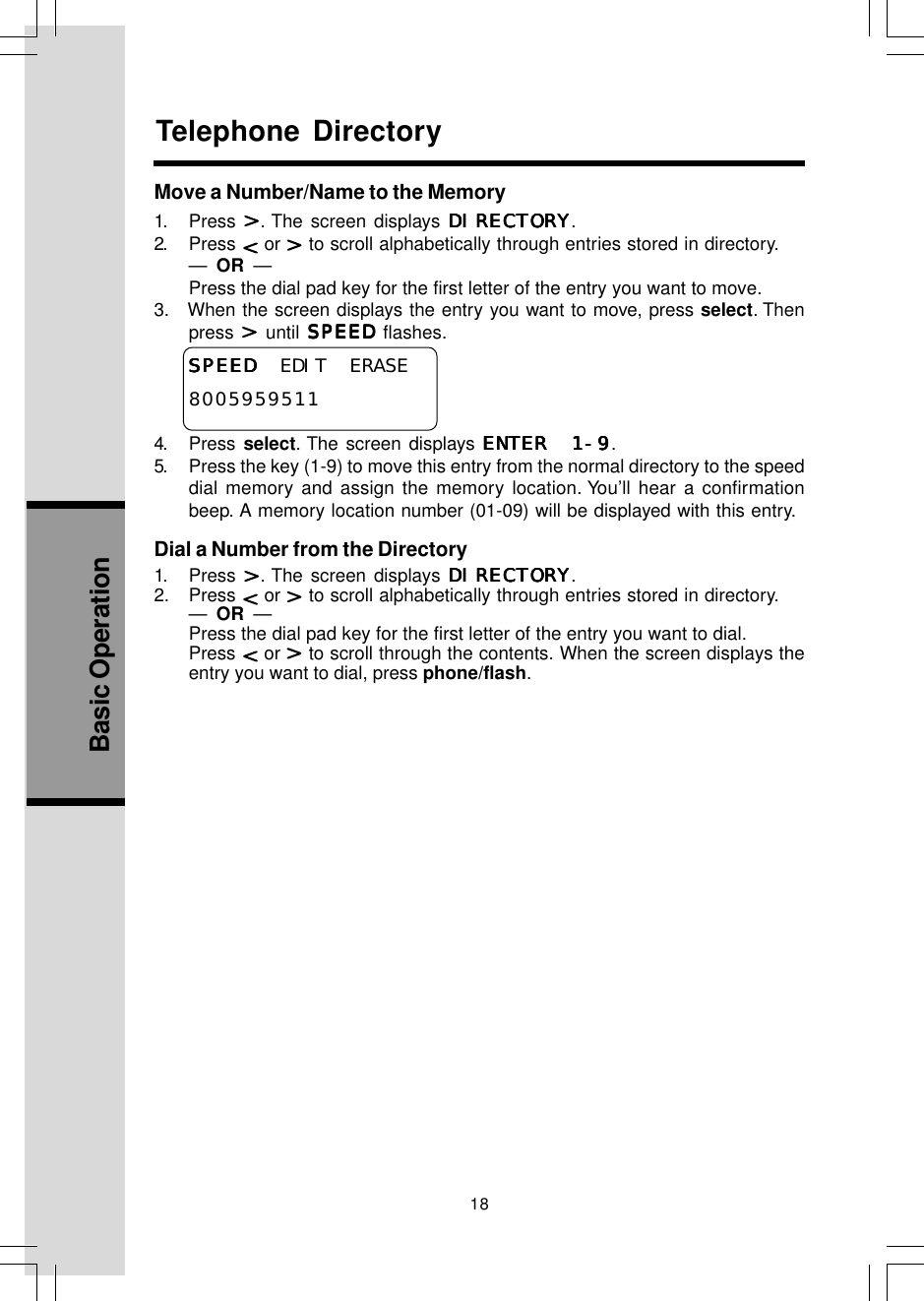 18Basic OperationTelephone DirectoryMove a Number/Name to the Memory1. Press  . The screen displays DIRECTORYDIRECTORYDIRECTORYDIRECTORYDIRECTORY.2. Press   or   to scroll alphabetically through entries stored in directory.—  OR  —Press the dial pad key for the first letter of the entry you want to move.3.   When the screen displays the entry you want to move, press select. Thenpress   until SPEEDSPEEDSPEEDSPEEDSPEED flashes.SPEEDSPEEDSPEEDSPEEDSPEED  EDIT ERASE80059595114. Press select. The screen displays ENTER 1-9ENTER 1-9ENTER 1-9ENTER 1-9ENTER 1-9.5. Press the key (1-9) to move this entry from the normal directory to the speeddial memory and assign the memory location. You’ll hear a confirmationbeep. A memory location number (01-09) will be displayed with this entry.Dial a Number from the Directory1. Press  . The screen displays DIRECTORYDIRECTORYDIRECTORYDIRECTORYDIRECTORY.2. Press   or   to scroll alphabetically through entries stored in directory.—  OR  —Press the dial pad key for the first letter of the entry you want to dial.Press   or   to scroll through the contents. When the screen displays theentry you want to dial, press phone/flash.