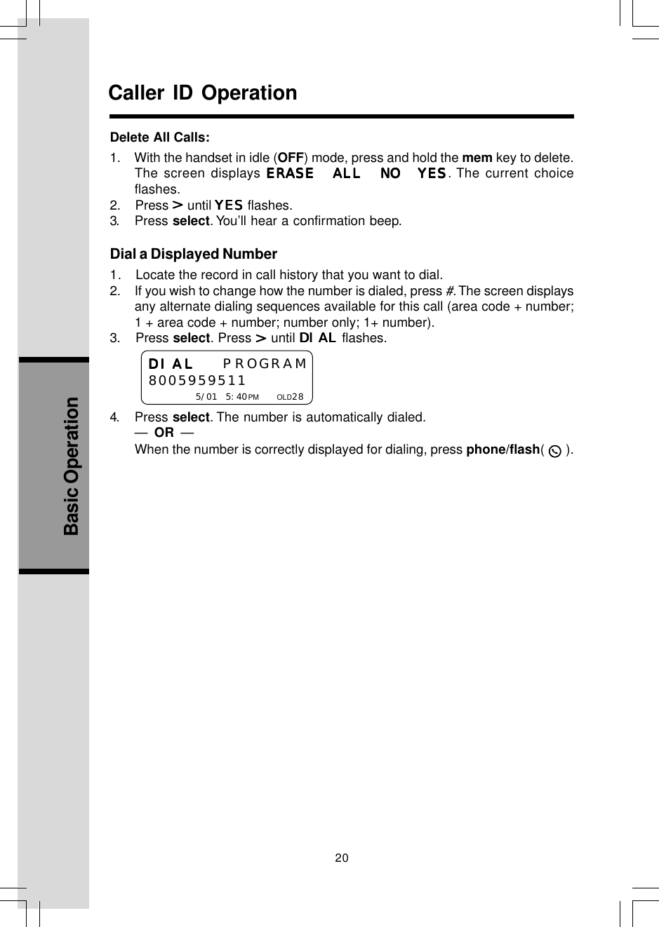 20Basic OperationCaller ID OperationDial a Displayed Number1.   Locate the record in call history that you want to dial.2. If you wish to change how the number is dialed, press #. The screen displaysany alternate dialing sequences available for this call (area code + number;1 + area code + number; number only; 1+ number).3.    Press select. Press   until DIALDIALDIALDIALDIAL flashes.4. Press select. The number is automatically dialed.—  OR  —When the number is correctly displayed for dialing, press phone/flash(   ).DIALDIALDIALDIALDIAL PROGRAM8005959511    5/01 5:40PM     OLD28Delete All Calls:1.    With the handset in idle (OFF) mode, press and hold the mem key to delete.The screen displays ERASE ALL NO YESERASE ALL NO YESERASE ALL NO YESERASE ALL NO YESERASE ALL NO YES. The current choiceflashes.2.    Press   until YESYESYESYESYES flashes.3. Press select. You’ll hear a confirmation beep.