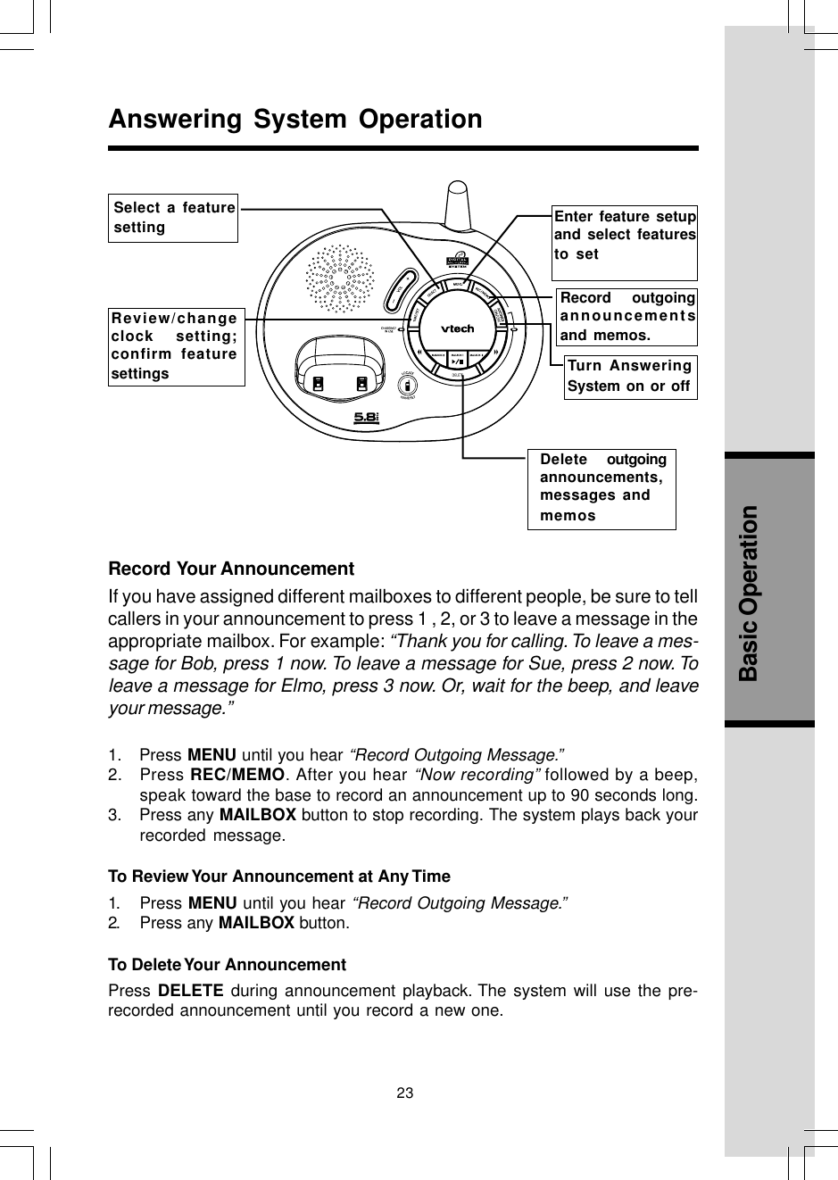 23Basic OperationRecord  Your AnnouncementIf you have assigned different mailboxes to different people, be sure to tellcallers in your announcement to press 1 , 2, or 3 to leave a message in theappropriate mailbox. For example: “Thank you for calling. To leave a mes-sage for Bob, press 1 now. To leave a message for Sue, press 2 now. Toleave a message for Elmo, press 3 now. Or, wait for the beep, and leaveyour message.”1.    Press MENU until you hear “Record Outgoing Message.”2.   Press REC/MEMO. After you hear “Now recording” followed by a beep,speak toward the base to record an announcement up to 90 seconds long.3.   Press any MAILBOX button to stop recording. The system plays back yourrecorded message.To Review Your Announcement at Any Time1. Press MENU until you hear “Record Outgoing Message.”2. Press any MAILBOX button.To Delete Your AnnouncementPress DELETE during announcement playback. The system will use the pre-recorded announcement until you record a new one.Answering System OperationSelect a featuresettingReview/changeclock setting;confirm featuresettings .Turn AnsweringSystem on or offDelete   outgoingannouncements,messages andmemosRecord  outgoingannouncementsand memos.Enter feature setupand select featuresto set.....