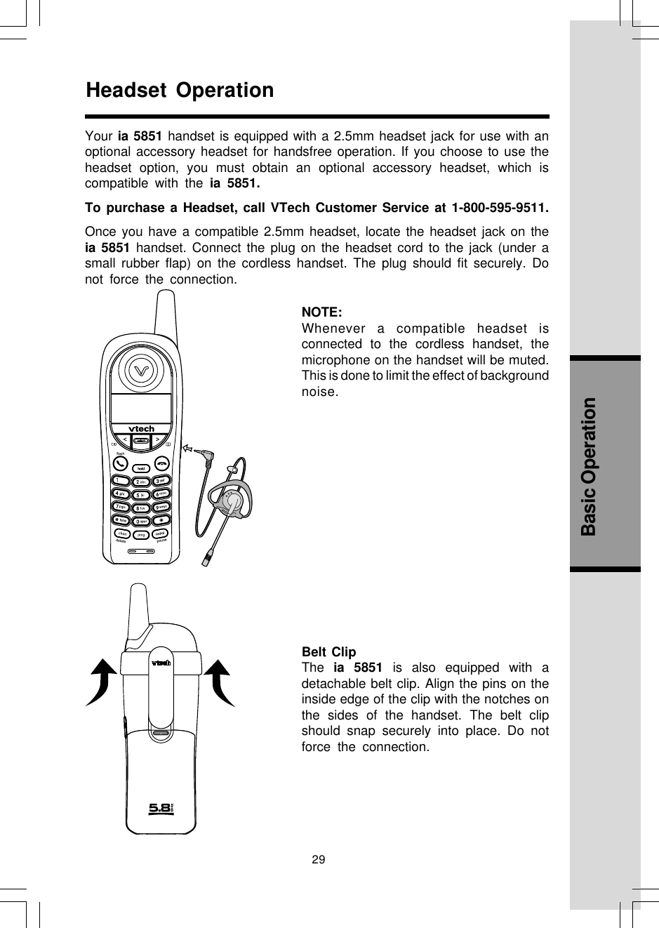 29Basic OperationHeadset OperationYour ia 5851 handset is equipped with a 2.5mm headset jack for use with anoptional accessory headset for handsfree operation. If you choose to use theheadset option, you must obtain an optional accessory headset, which iscompatible with the ia 5851.To purchase a Headset, call VTech Customer Service at 1-800-595-9511.Once you have a compatible 2.5mm headset, locate the headset jack on theia 5851 handset. Connect the plug on the headset cord to the jack (under asmall rubber flap) on the cordless handset. The plug should fit securely. Donot force the connection.NOTE:Whenever a compatible headset isconnected to the cordless handset, themicrophone on the handset will be muted.This is done to limit the effect of backgroundnoise.Belt ClipThe  ia 5851 is also equipped with adetachable belt clip. Align the pins on theinside edge of the clip with the notches onthe sides of the handset. The belt clipshould snap securely into place. Do notforce the connection.