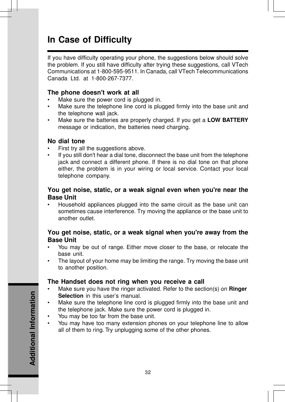 32Additional InformationIn Case of DifficultyIf you have difficulty operating your phone, the suggestions below should solvethe problem. If you still have difficulty after trying these suggestions, call VTechCommunications at 1-800-595-9511. In Canada, call VTech TelecommunicationsCanada Ltd. at 1-800-267-7377.The phone doesn&apos;t work at all• Make sure the power cord is plugged in.• Make sure the telephone line cord is plugged firmly into the base unit andthe telephone wall jack.• Make sure the batteries are properly charged. If you get a LOW BATTERYmessage or indication, the batteries need charging.No dial tone• First try all the suggestions above.• If you still don&apos;t hear a dial tone, disconnect the base unit from the telephonejack and connect a different phone. If there is no dial tone on that phoneeither, the problem is in your wiring or local service. Contact your localtelephone company.You get noise, static, or a weak signal even when you&apos;re near theBase Unit• Household appliances plugged into the same circuit as the base unit cansometimes cause interference. Try moving the appliance or the base unit toanother outlet.You get noise, static, or a weak signal when you&apos;re away from theBase Unit• You may be out of range. Either move closer to the base, or relocate thebase unit.• The layout of your home may be limiting the range. Try moving the base unitto another position.The Handset does not ring when you receive a call• Make sure you have the ringer activated. Refer to the section(s) on RingerSelection in this user’s manual.• Make sure the telephone line cord is plugged firmly into the base unit andthe telephone jack. Make sure the power cord is plugged in.• You may be too far from the base unit.• You may have too many extension phones on your telephone line to allowall of them to ring. Try unplugging some of the other phones.