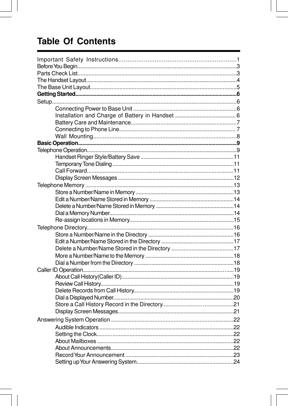 Important Safety Instructions.................................................................1Before You Begin...............................................................................................................3Parts Check List......................................................................................................3The Handset Layout......................................................................................................4The Base Unit Layout...............................................................................................5Getting Started...................................................................................................................6Setup.......................................................................................................................6Connecting Power to Base Unit ..................................................................6Installation and Charge of Battery in Handset .......................................... 6Battery Care and Maintenance....................................................................7Connecting to Phone Line........................................................................... 7Wall Mounting.......................................................................................8Basic Operation................................................................................................................9Telephone Operation........................................................................................................9Handset Ringer Style/Battery Save ..............................................................11Temporany Tone Dialing .....................................................................................11Call Forward..............................................................................................11Display Screen Messages .................................................................................12Telephone Memory .................................................................................................13Store a Number/Name in Memory ....................................................................13Edit a Number/Name Stored in Memory ..........................................................14Delete a Number/Name Stored in Memory ......................................................14Dial a Memory Number........................................................................................14Re-assign locations in Memory......................................................................15Telephone Directory..............................................................................................16Store a Number/Name in the Directory .........................................................16Edit a Number/Name Stored in the Directory .................................................17Delete a Number/Name Stored in the Directory ........................................17More a Number/Name to the Memory ............................................................18Dial a Number from the Directory ....................................................................18Caller ID Operation......................................................................................................19About Call History(Caller ID)..............................................................................19Review Call History.............................................................................................19Delete Records from Call History...................................................................19Dial a Displayed Number....................................................................................20Store a Call History Record in the Directory......................... ...................21Display Screen Messages...............................................................................21Answering System Operation ............................................................................22Audible Indicators ..........................................................................................22Setting the Clock.........................................................................................22About Mailboxes ..........................................................................................22About Announcements...................................................................................22Record Your Announcement ......................................................................23Setting up Your Answering System................................................................24Table Of Contents