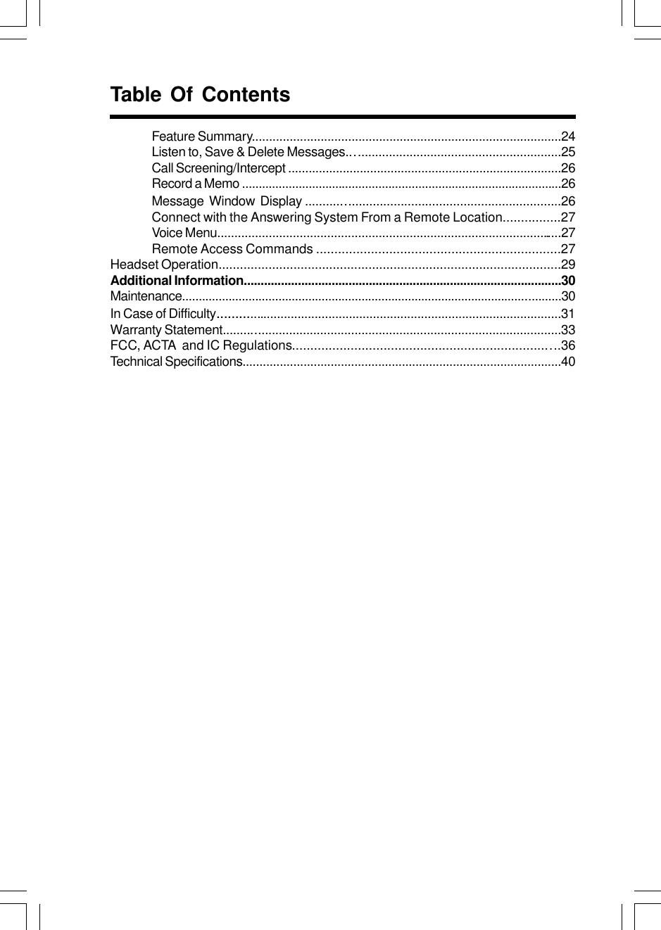 Feature Summary..........................................................................................24Listen to, Save &amp; Delete Messages..............................................................25Call Screening/Intercept ................................................................................26Record a Memo ................................................................................................26Message  Window  Display .........................................................................26Connect with the Answering System From a Remote Location................27Voice Menu.....................................................................................................27Remote Access Commands ...................................................................27Headset Operation................................................................................................29Additional Information..............................................................................................30Maintenance..................................................................................................................30In Case of Difficulty....................................................................................................31Warranty Statement..................................................................................................33FCC, ACTA  and IC Regulations.........................................................................36Technical Specifications..............................................................................................40Table Of Contents