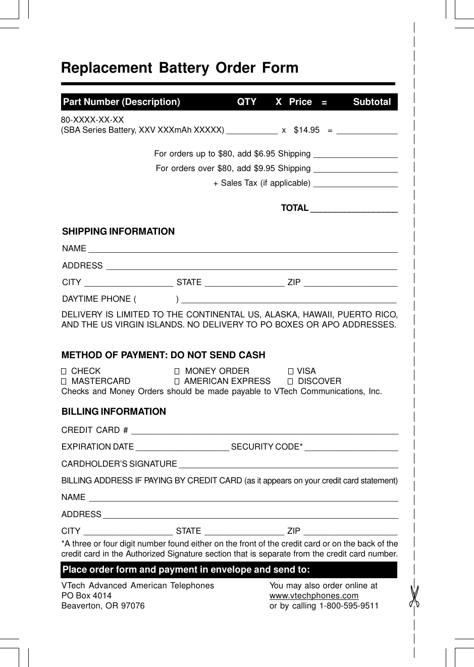 Replacement Battery Order FormPart Number (Description)                        QTY        X   Price    =           Subtotal80-XXXX-XX-XX(SBA Series Battery, XXV XXXmAh XXXXX) ___________  x    $14.95    =  _____________For orders up to $80, add $6.95 Shipping __________________For orders over $80, add $9.95 Shipping __________________+ Sales Tax (if applicable) __________________TOTAL __________________SHIPPING INFORMATIONNAME __________________________________________________________________ADDRESS ______________________________________________________________CITY ___________________ STATE _________________ ZIP ____________________DAYTIME PHONE (               ) ______________________________________________DELIVERY IS LIMITED TO THE CONTINENTAL US, ALASKA, HAWAII, PUERTO RICO,AND THE US VIRGIN ISLANDS. NO DELIVERY TO PO BOXES OR APO ADDRESSES.METHOD OF PAYMENT: DO NOT SEND CASH  CHECK   MONEY ORDER   VISA  MASTERCARD   AMERICAN EXPRESS   DISCOVERChecks and Money Orders should be made payable to VTech Communications, Inc.BILLING INFORMATIONCREDIT CARD # _________________________________________________________EXPIRATION DATE ____________________ SECURITY CODE* ____________________CARDHOLDER’S SIGNATURE _______________________________________________BILLING ADDRESS IF PAYING BY CREDIT CARD (as it appears on your credit card statement)NAME __________________________________________________________________ADDRESS ________________________________________________________________CITY ___________________ STATE _________________ ZIP ____________________*A three or four digit number found either on the front of the credit card or on the back of thecredit card in the Authorized Signature section that is separate from the credit card number.Place order form and payment in envelope and send to:VTech Advanced American TelephonesPO Box 4014Beaverton, OR 97076You may also order online atwww.vtechphones.comor by calling 1-800-595-9511