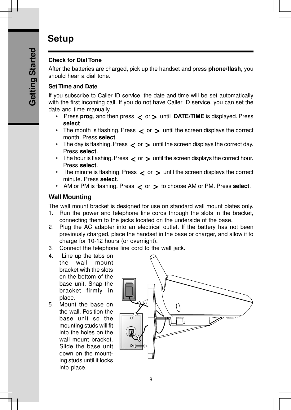 8Getting StartedWall MountingThe wall mount bracket is designed for use on standard wall mount plates only.1. Run the power and telephone line cords through the slots in the bracket,connecting them to the jacks located on the underside of the base.2. Plug the AC adapter into an electrical outlet. If the battery has not beenpreviously charged, place the handset in the base or charger, and allow it tocharge for 10-12 hours (or overnight).3. Connect the telephone line cord to the wall jack.SetupCheck for Dial ToneAfter the batteries are charged, pick up the handset and press phone/flash, youshould hear a dial tone.Set Time and DateIf you subscribe to Caller ID service, the date and time will be set automaticallywith the first incoming call. If you do not have Caller ID service, you can set thedate and time manually.•    Press prog, and then press     or    until  DATE/TIME is displayed. Pressselect.•    The month is flashing. Press     or     until the screen displays the correctmonth. Press select.•    The day is flashing. Press     or     until the screen displays the correct day.Press select.•    The hour is flashing. Press     or     until the screen displays the correct hour.Press select.•    The minute is flashing. Press     or     until the screen displays the correctminute. Press select.•    AM or PM is flashing. Press     or     to choose AM or PM. Press select.4.    Line up the tabs onthe wall mountbracket with the slotson the bottom of thebase unit. Snap thebracket firmly inplace.5. Mount the base onthe wall. Position thebase unit so themounting studs will fitinto the holes on thewall mount bracket.Slide the base unitdown on the mount-ing studs until it locksinto place.