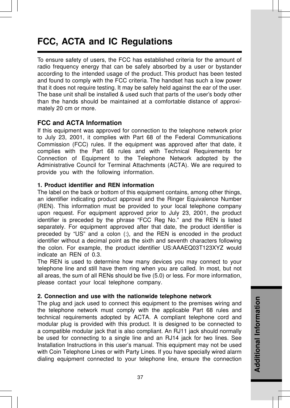 37Additional InformationFCC, ACTA and IC RegulationsFCC and ACTA InformationIf this equipment was approved for connection to the telephone network priorto July 23, 2001, it complies with Part 68 of the Federal CommunicationsCommission (FCC) rules. If the equipment was approved after that date, itcomplies with the Part 68 rules and with Technical Requirements forConnection of Equipment to the Telephone Network adopted by theAdministrative Council for Terminal Attachments (ACTA). We are required toprovide you with the following information.1. Product identifier and REN informationThe label on the back or bottom of this equipment contains, among other things,an identifier indicating product approval and the Ringer Equivalence Number(REN). This information must be provided to your local telephone companyupon request. For equipment approved prior to July 23, 2001, the productidentifier is preceded by the phrase “FCC Reg No.” and the REN is listedseparately. For equipment approved after that date, the product identifier ispreceded by “US” and a colon (:), and the REN is encoded in the productidentifier without a decimal point as the sixth and seventh characters followingthe colon. For example, the product identifier US:AAAEQ03T123XYZ wouldindicate an REN of 0.3.The REN is used to determine how many devices you may connect to yourtelephone line and still have them ring when you are called. In most, but notall areas, the sum of all RENs should be five (5.0) or less. For more information,please contact your local telephone company.2. Connection and use with the nationwide telephone networkThe plug and jack used to connect this equipment to the premises wiring andthe telephone network must comply with the applicable Part 68 rules andtechnical requirements adopted by ACTA. A compliant telephone cord andmodular plug is provided with this product. It is designed to be connected toa compatible modular jack that is also compliant. An RJ11 jack should normallybe used for connecting to a single line and an RJ14 jack for two lines. SeeInstallation Instructions in this user’s manual. This equipment may not be usedwith Coin Telephone Lines or with Party Lines. If you have specially wired alarmdialing equipment connected to your telephone line, ensure the connectionTo ensure safety of users, the FCC has established criteria for the amount ofradio frequency energy that can be safely absorbed by a user or bystanderaccording to the intended usage of the product. This product has been testedand found to comply with the FCC criteria. The handset has such a low powerthat it does not require testing. It may be safely held against the ear of the user.The base unit shall be installed &amp; used such that parts of the user’s body otherthan the hands should be maintained at a comfortable distance of approxi-mately 20 cm or more.