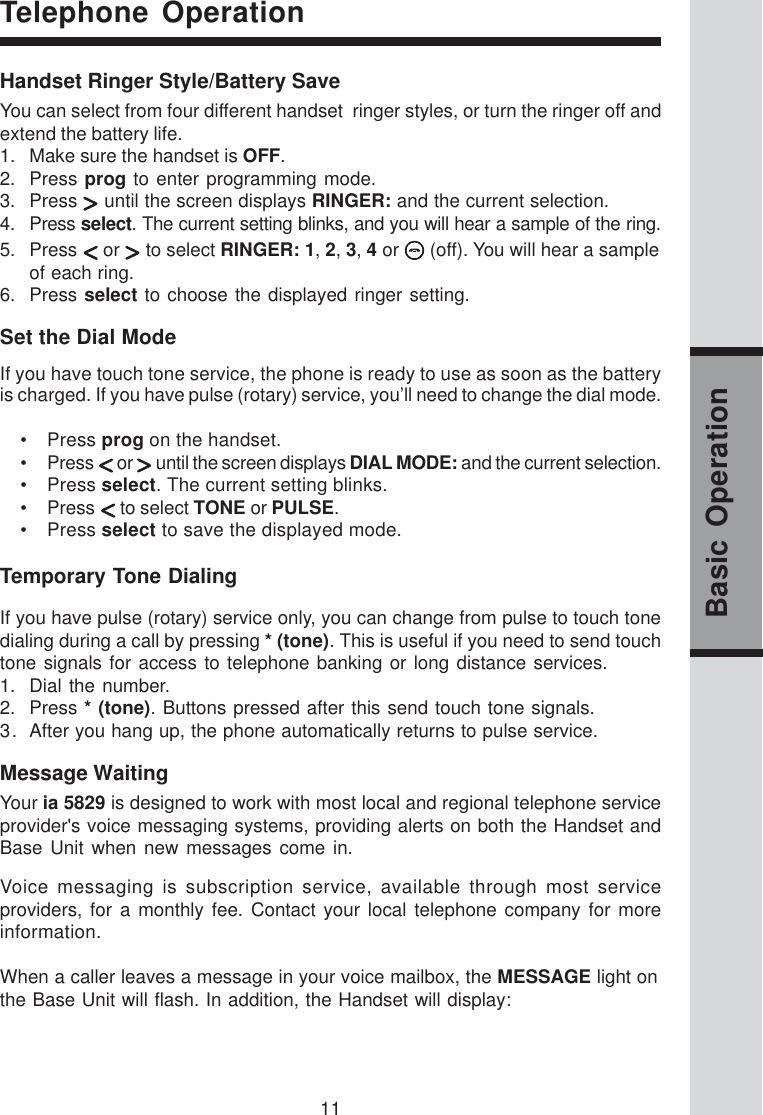 11Basic OperationTelephone OperationHandset Ringer Style/Battery SaveYou can select from four different handset  ringer styles, or turn the ringer off andextend the battery life.1. Make sure the handset is OFF.2. Press prog to enter programming mode.3. Press   until the screen displays RINGER: and the current selection.4. Press select. The current setting blinks, and you will hear a sample of the ring.5. Press   or   to select RINGER: 1, 2, 3, 4 or   (off). You will hear a sampleof each ring.6. Press select to choose the displayed ringer setting.Set the Dial ModeIf you have touch tone service, the phone is ready to use as soon as the batteryis charged. If you have pulse (rotary) service, you’ll need to change the dial mode.• Press prog on the handset.• Press   or   until the screen displays DIAL MODE: and the current selection.• Press select. The current setting blinks.• Press   to select TONE or PULSE.• Press select to save the displayed mode.Temporary Tone DialingIf you have pulse (rotary) service only, you can change from pulse to touch tonedialing during a call by pressing * (tone). This is useful if you need to send touchtone signals for access to telephone banking or long distance services.1. Dial the number.2. Press * (tone). Buttons pressed after this send touch tone signals.3. After you hang up, the phone automatically returns to pulse service.Voice messaging is subscription service, available through most serviceproviders, for a monthly fee. Contact your local telephone company for moreinformation.When a caller leaves a message in your voice mailbox, the MESSAGE light onthe Base Unit will flash. In addition, the Handset will display:Message WaitingYour ia 5829 is designed to work with most local and regional telephone serviceprovider&apos;s voice messaging systems, providing alerts on both the Handset andBase Unit when new messages come in.