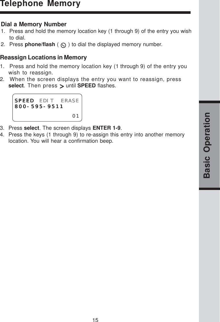 15Basic OperationReassign Locations in Memory1.   Press and hold the memory location key (1 through 9) of the entry youwish to reassign.2.   When the screen displays the entry you want to reassign, pressselect. Then press   until SPEED flashes.3. Press select. The screen displays ENTER 1-9.4. Press the keys (1 through 9) to re-assign this entry into another memorylocation. You will hear a confirmation beep.SPEEDSPEEDSPEEDSPEEDSPEED EDIT ERASEEDIT ERASEEDIT ERASEEDIT ERASEEDIT ERASE800-595-9511800-595-9511800-595-9511800-595-9511800-595-951101Telephone MemoryDial a Memory Number1. Press and hold the memory location key (1 through 9) of the entry you wishto dial.2. Press phone/flash (   ) to dial the displayed memory number.