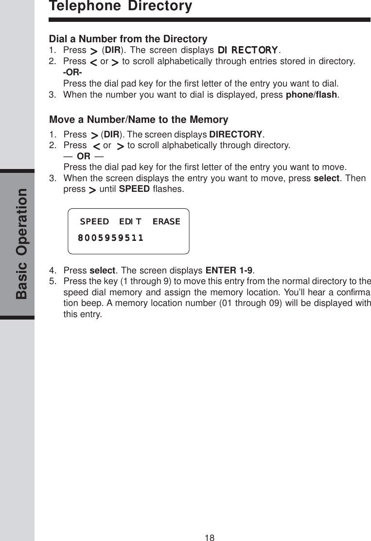 18Basic OperationDial a Number from the Directory1. Press   (DIR). The screen displays DIRECTORYDIRECTORYDIRECTORYDIRECTORYDIRECTORY.2. Press   or   to scroll alphabetically through entries stored in directory.-OR-Press the dial pad key for the first letter of the entry you want to dial.3. When the number you want to dial is displayed, press phone/flash.Telephone DirectoryMove a Number/Name to the Memory1. Press    (DIR). The screen displays DIRECTORY.2. Press    or    to scroll alphabetically through directory.—  OR  —Press the dial pad key for the first letter of the entry you want to move.3. When the screen displays the entry you want to move, press select. Thenpress   until SPEED flashes. SPEED EDIT ERASE SPEED EDIT ERASE SPEED EDIT ERASE SPEED EDIT ERASE SPEED EDIT ERASE800595951180059595118005959511800595951180059595114. Press select. The screen displays ENTER 1-9.5. Press the key (1 through 9) to move this entry from the normal directory to thespeed dial memory and assign the memory location. You’ll hear a confirmation beep. A memory location number (01 through 09) will be displayed withthis entry.