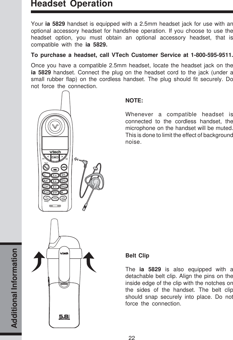 22Additional InformationHeadset OperationYour ia 5829 handset is equipped with a 2.5mm headset jack for use with anoptional accessory headset for handsfree operation. If you choose to use theheadset option, you must obtain an optional accessory headset, that iscompatible with the ia 5829.To purchase a headset, call VTech Customer Service at 1-800-595-9511.Once you have a compatible 2.5mm headset, locate the headset jack on theia 5829 handset. Connect the plug on the headset cord to the jack (under asmall rubber flap) on the cordless handset. The plug should fit securely. Donot force the connection.NOTE:Whenever a compatible headset isconnected to the cordless handset, themicrophone on the handset will be muted.This is done to limit the effect of backgroundnoise.Belt ClipThe  ia 5829 is also equipped with adetachable belt clip. Align the pins on theinside edge of the clip with the notches onthe sides of the handset. The belt clipshould snap securely into place. Do notforce the connection.