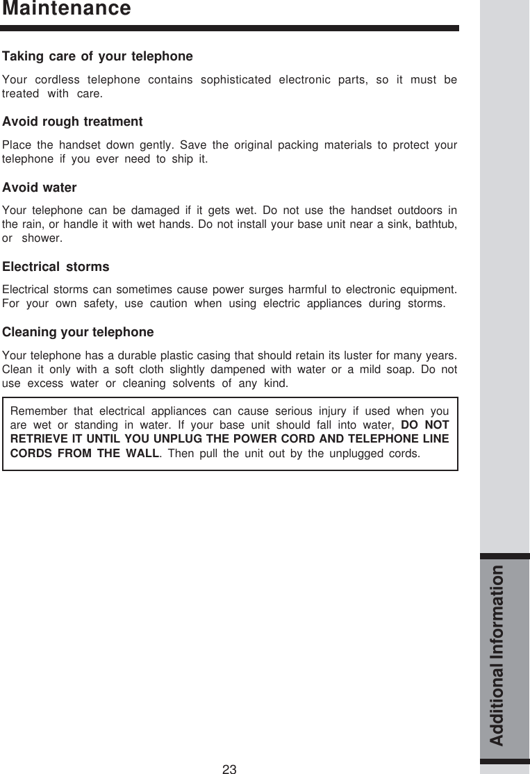 23Additional InformationMaintenanceTaking care of your telephoneYour cordless telephone contains sophisticated electronic parts, so it must betreated with care.Avoid rough treatmentPlace the handset down gently. Save the original packing materials to protect yourtelephone if you ever need to ship it.Avoid waterYour telephone can be damaged if it gets wet. Do not use the handset outdoors inthe rain, or handle it with wet hands. Do not install your base unit near a sink, bathtub,or shower.Electrical stormsElectrical storms can sometimes cause power surges harmful to electronic equipment.For your own safety, use caution when using electric appliances during storms.Cleaning your telephoneYour telephone has a durable plastic casing that should retain its luster for many years.Clean it only with a soft cloth slightly dampened with water or a mild soap. Do notuse excess water or cleaning solvents of any kind.Remember that electrical appliances can cause serious injury if used when youare wet or standing in water. If your base unit should fall into water, DO NOTRETRIEVE IT UNTIL YOU UNPLUG THE POWER CORD AND TELEPHONE LINECORDS FROM THE WALL. Then pull the unit out by the unplugged cords.
