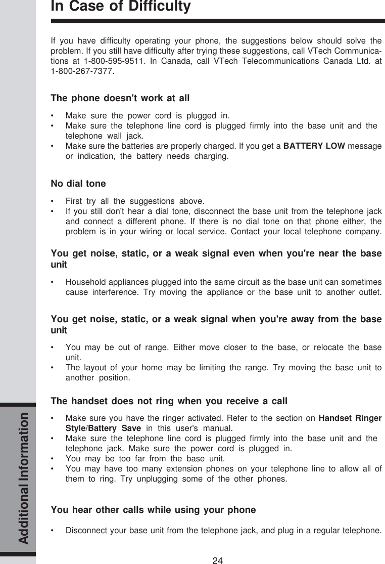 24Additional InformationIn Case of DifficultyIf you have difficulty operating your phone, the suggestions below should solve theproblem. If you still have difficulty after trying these suggestions, call VTech Communica-tions at 1-800-595-9511. In Canada, call VTech Telecommunications Canada Ltd. at1-800-267-7377.The phone doesn&apos;t work at all• Make sure the power cord is plugged in.• Make sure the telephone line cord is plugged firmly into the base unit and thetelephone wall jack.• Make sure the batteries are properly charged. If you get a BATTERY LOW messageor indication, the battery needs charging.No dial tone• First try all the suggestions above.• If you still don&apos;t hear a dial tone, disconnect the base unit from the telephone jackand connect a different phone. If there is no dial tone on that phone either, theproblem is in your wiring or local service. Contact your local telephone company.You get noise, static, or a weak signal even when you&apos;re near the baseunit• Household appliances plugged into the same circuit as the base unit can sometimescause interference. Try moving the appliance or the base unit to another outlet.You get noise, static, or a weak signal when you&apos;re away from the baseunit• You may be out of range. Either move closer to the base, or relocate the baseunit.• The layout of your home may be limiting the range. Try moving the base unit toanother position.The handset does not ring when you receive a call• Make sure you have the ringer activated. Refer to the section on Handset RingerStyle/Battery Save in this user&apos;s manual.• Make sure the telephone line cord is plugged firmly into the base unit and thetelephone jack. Make sure the power cord is plugged in.• You may be too far from the base unit.• You may have too many extension phones on your telephone line to allow all ofthem to ring. Try unplugging some of the other phones.You hear other calls while using your phone• Disconnect your base unit from the telephone jack, and plug in a regular telephone.