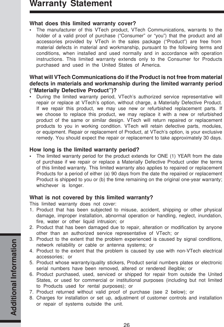 26Additional InformationWarranty StatementWhat does this limited warranty cover?•The manufacturer of this VTech product, VTech Communications, warrants to theholder of a valid proof of purchase (“Consumer” or “you”) that the product and allaccessories provided by VTech in the sales package (“Product”) are free frommaterial defects in material and workmanship, pursuant to the following terms andconditions, when installed and used normally and in accordance with operationinstructions. This limited warranty extends only to the Consumer for Productspurchased and used in the United States of America.What will VTech Communications do if the Product is not free from materialdefects in materials and workmanship during the limited warranty period(“Materially Defective Product”)?• During the limited warranty period, VTech’s authorized service representative willrepair or replace at VTech’s option, without charge, a Materially Defective Product.If we repair this product, we may use new or refurbished replacement parts. Ifwe choose to replace this product, we may replace it with a new or refurbishedproduct of the same or similar design. VTech will return repaired or replacementproducts to you in working condition. VTech will retain defective parts, modules,or equipment. Repair or replacement of Product, at VTech’s option, is your exclusiveremedy. You should expect the repair or replacement to take approximately 30 days.How long is the limited warranty period?•The limited warranty period for the product extends for ONE (1) YEAR from the dateof purchase if we repair or replace a Materially Defective Product under the termsof this limited warranty. This limited warranty also applies to repaired or replacementProducts for a period of either (a) 90 days from the date the repaired or replacementProduct is shipped to you or (b) the time remaining on the original one-year warranty;whichever is longer.What is not covered by this limited warranty?This limited warranty does not cover:1. Product that has been subjected to misuse, accident, shipping or other physicaldamage, improper installation, abnormal operation or handling, neglect, inundation,fire, water or other liquid intrusion; or2. Product that has been damaged due to repair, alteration or modification by anyoneother than an authorized service representative of VTech; or3. Product to the extent that the problem experienced is caused by signal conditions,network reliability or cable or antenna systems; or4. Product to the extent that the problem is caused by use with non-VTech electricalaccessories; or5. Product whose warranty/quality stickers, Product serial numbers plates or electronicserial numbers have been removed, altered or rendered illegible; or6. Product purchased, used, serviced or shipped for repair from outside the UnitedStates, or used for commercial or institutional purposes (including but not limitedto Products used for rental purposes); or7. Product returned without valid proof of purchase (see 2 below); or8. Charges for installation or set up, adjustment of customer controls and installationor repair of systems outside the unit.