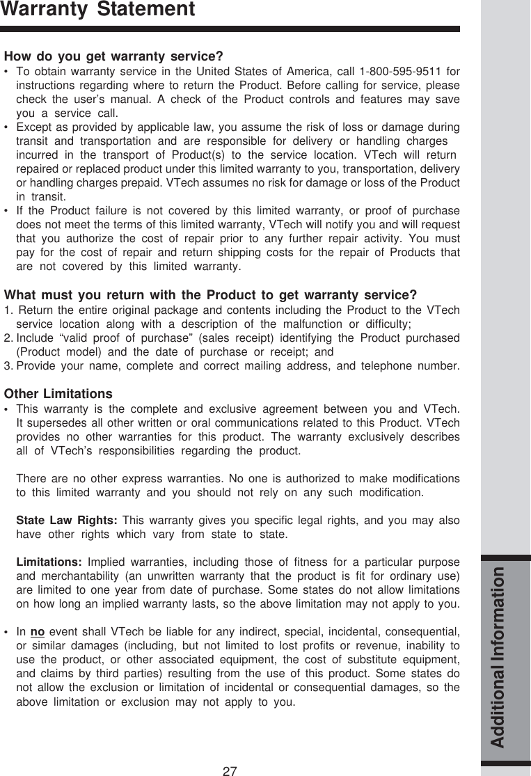 27Additional InformationWarranty StatementHow do you get warranty service?• To obtain warranty service in the United States of America, call 1-800-595-9511 forinstructions regarding where to return the Product. Before calling for service, pleasecheck the user’s manual. A check of the Product controls and features may saveyou a service call.• Except as provided by applicable law, you assume the risk of loss or damage duringtransit and transportation and are responsible for delivery or handling chargesincurred in the transport of Product(s) to the service location. VTech will returnrepaired or replaced product under this limited warranty to you, transportation, deliveryor handling charges prepaid. VTech assumes no risk for damage or loss of the Productin transit.• If the Product failure is not covered by this limited warranty, or proof of purchasedoes not meet the terms of this limited warranty, VTech will notify you and will requestthat you authorize the cost of repair prior to any further repair activity. You mustpay for the cost of repair and return shipping costs for the repair of Products thatare not covered by this limited warranty.What must you return with the Product to get warranty service?1. Return the entire original package and contents including the Product to the VTechservice location along with a description of the malfunction or difficulty;2. Include “valid proof of purchase” (sales receipt) identifying the Product purchased(Product model) and the date of purchase or receipt; and3. Provide your name, complete and correct mailing address, and telephone number.Other Limitations•This warranty is the complete and exclusive agreement between you and VTech.It supersedes all other written or oral communications related to this Product. VTechprovides no other warranties for this product. The warranty exclusively describesall of VTech’s responsibilities regarding the product.There are no other express warranties. No one is authorized to make modificationsto this limited warranty and you should not rely on any such modification.State Law Rights: This warranty gives you specific legal rights, and you may alsohave other rights which vary from state to state.Limitations: Implied warranties, including those of fitness for a particular purposeand merchantability (an unwritten warranty that the product is fit for ordinary use)are limited to one year from date of purchase. Some states do not allow limitationson how long an implied warranty lasts, so the above limitation may not apply to you.•In no event shall VTech be liable for any indirect, special, incidental, consequential,or similar damages (including, but not limited to lost profits or revenue, inability touse the product, or other associated equipment, the cost of substitute equipment,and claims by third parties) resulting from the use of this product. Some states donot allow the exclusion or limitation of incidental or consequential damages, so theabove limitation or exclusion may not apply to you.