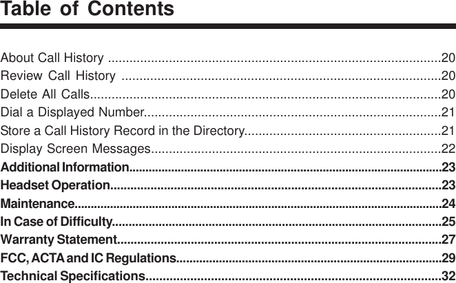 About Call History .............................................................................................20Review Call History .........................................................................................20Delete All Calls..................................................................................................20Dial a Displayed Number...................................................................................21Store a Call History Record in the Directory.......................................................21Display Screen Messages.................................................................................22Additional Information.................................................................................................23Headset Operation...................................................................................................23Maintenance..................................................................................................................24In Case of Difficulty...................................................................................................25Warranty Statement.................................................................................................27FCC, ACTA and IC Regulations.................................................................................29Technical Specifications......................................................................................32Table of Contents