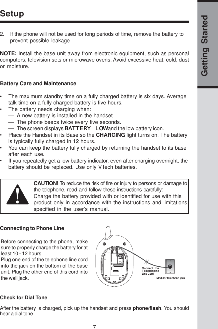 7Getting StartedSetupConnect  theTelephoneLine CordModular telephone jack2. If the phone will not be used for long periods of time, remove the battery toprevent possible leakage.NOTE: Install the base unit away from electronic equipment, such as personalcomputers, television sets or microwave ovens. Avoid excessive heat, cold, dustor moisture.Connecting to Phone LineBefore connecting to the phone, makesure to properly charge the battery for atleast 10 - 12 hours.Plug one end of the telephone line cordinto the jack on the bottom of the baseunit. Plug the other end of this cord intothe wall jack.Battery Care and Maintenance• The maximum standby time on a fully charged battery is six days. Averagetalk time on a fully charged battery is five hours.• The battery needs charging when:— A new battery is installed in the handset.— The phone beeps twice every five seconds.— The screen displays BATTERY LOWBATTERY LOWBATTERY LOWBATTERY LOWBATTERY LOW and the low battery icon.• Place the Handset in its Base so the CHARGING light turns on. The batteryis typically fully charged in 12 hours.• You can keep the battery fully charged by returning the handset to its baseafter each use.• If you repeatedly get a low battery indicator, even after charging overnight, thebattery should be replaced. Use only VTech batteries.CAUTION! To reduce the risk of fire or injury to persons or damage tothe telephone, read and follow these instructions carefully:Charge the battery provided with or identified for use with thisproduct only in accordance with the instructions and limitationsspecified in the user’s manual.Check for Dial ToneAfter the battery is charged, pick up the handset and press phone/flash. You shouldhear a dial tone.