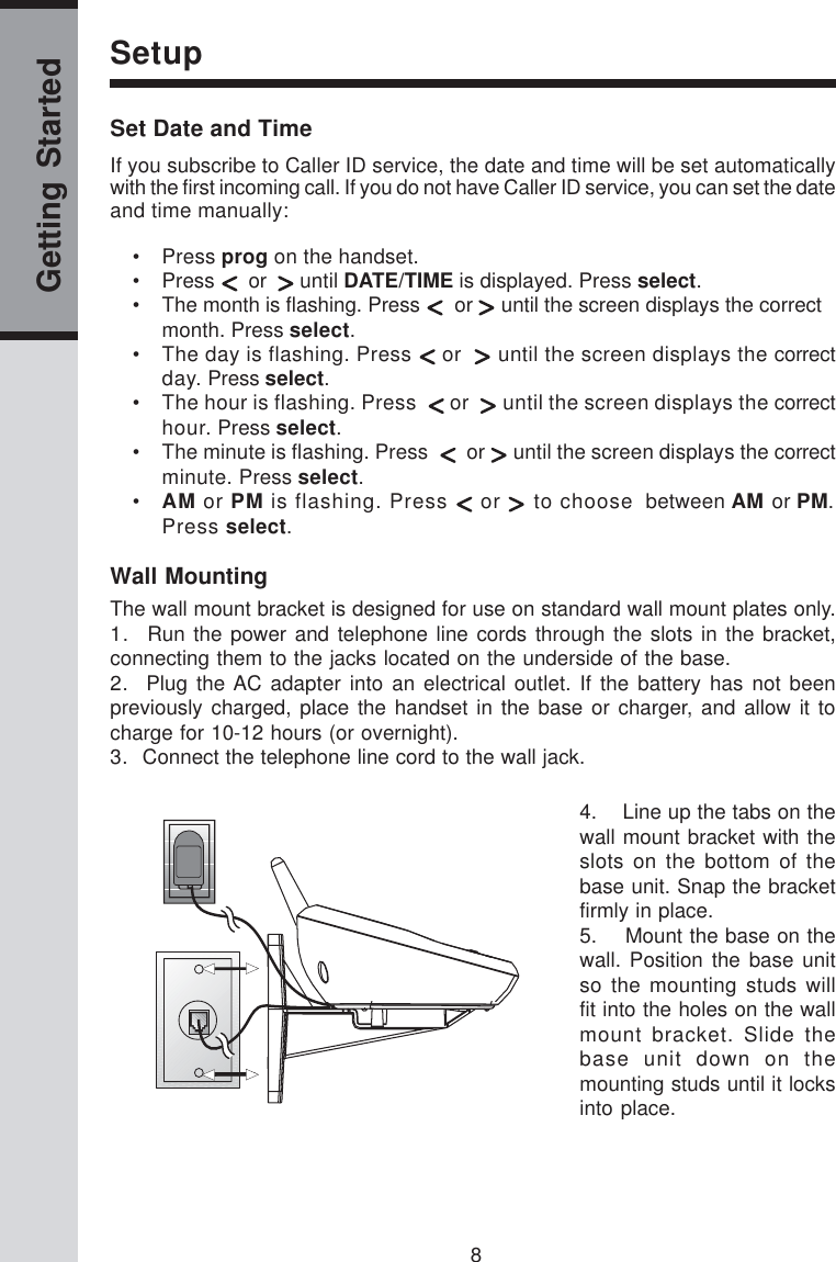 8Getting StartedSetupSet Date and TimeIf you subscribe to Caller ID service, the date and time will be set automaticallywith the first incoming call. If you do not have Caller ID service, you can set the dateand time manually:• Press prog on the handset.• Press    or    until DATE/TIME is displayed. Press select.• The month is flashing. Press    or   until the screen displays the correctmonth. Press select.• The day is flashing. Press   or    until the screen displays the correctday. Press select.• The hour is flashing. Press    or    until the screen displays the correcthour. Press select.• The minute is flashing. Press     or   until the screen displays the correctminute. Press select.•AM or PM is flashing. Press   or   to choose  between AM or PM.Press select.Wall MountingThe wall mount bracket is designed for use on standard wall mount plates only.1.  Run the power and telephone line cords through the slots in the bracket,connecting them to the jacks located on the underside of the base.2.  Plug the AC adapter into an electrical outlet. If the battery has not beenpreviously charged, place the handset in the base or charger, and allow it tocharge for 10-12 hours (or overnight).3.  Connect the telephone line cord to the wall jack.4.    Line up the tabs on thewall mount bracket with theslots on the bottom of thebase unit. Snap the bracketfirmly in place.5.    Mount the base on thewall. Position the base unitso the mounting studs willfit into the holes on the wallmount bracket. Slide thebase unit down on themounting studs until it locksinto place.