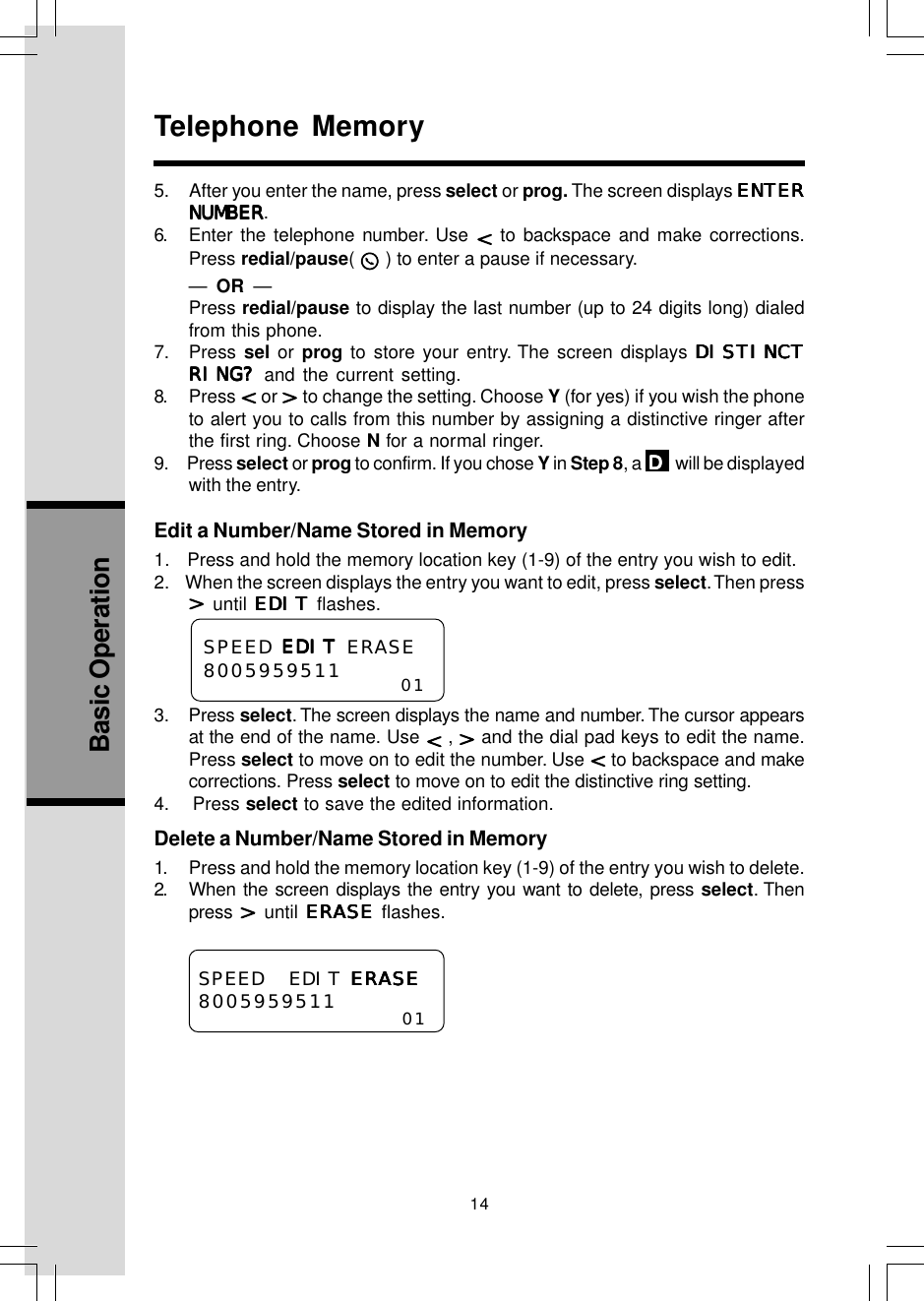 14Basic OperationTelephone Memory—  OR  —Press redial/pause to display the last number (up to 24 digits long) dialedfrom this phone.7. Press sel or prog to store your entry. The screen displays DISDISDISDISDISTINCTTINCTTINCTTINCTTINCTRING?RING?RING?RING?RING? and the current setting.8. Press   or   to change the setting. Choose Y (for yes) if you wish the phoneto alert you to calls from this number by assigning a distinctive ringer afterthe first ring. Choose N for a normal ringer.9.     Press select or prog to confirm. If you chose Y in Step 8, a  DDDDD  will be displayedwith the entry.Edit a Number/Name Stored in Memory1.   Press and hold the memory location key (1-9) of the entry you wish to edit.2.    When the screen displays the entry you want to edit, press select. Then press until EDITEDITEDITEDITEDIT flashes.SPEED EDITEDITEDITEDITEDIT ERASE80059595113. Press select. The screen displays the name and number. The cursor appearsat the end of the name. Use   ,   and the dial pad keys to edit the name.Press select to move on to edit the number. Use   to backspace and makecorrections. Press select to move on to edit the distinctive ring setting.4.    Press select to save the edited information.Delete a Number/Name Stored in Memory1. Press and hold the memory location key (1-9) of the entry you wish to delete.2. When the screen displays the entry you want to delete, press select. Thenpress   until ERASEERASEERASEERASEERASE flashes.01SPEED EDIT ERASEERASEERASEERASEERASE8005959511 015.     After you enter the name, press select or prog. The screen displays ENTERENTERENTERENTERENTERNUMBERNUMBERNUMBERNUMBERNUMBER.6. Enter the telephone number. Use   to backspace and make corrections.Press redial/pause(   ) to enter a pause if necessary.