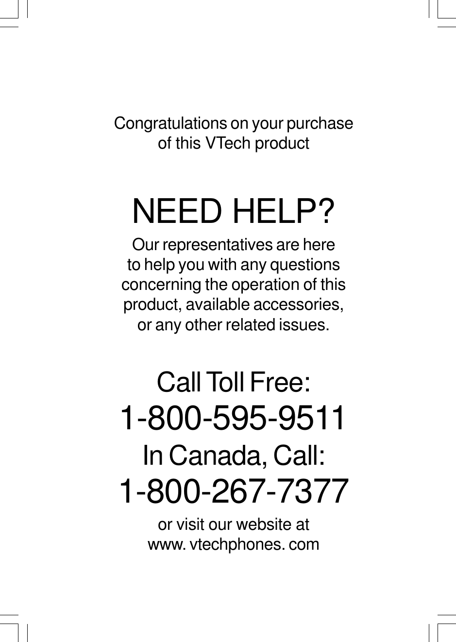 Congratulations on your purchaseof this VTech productNEED HELP?Our representatives are hereto help you with any questionsconcerning the operation of thisproduct, available accessories,or any other related issues.Call Toll Free:1-800-595-9511In Canada, Call:1-800-267-7377or visit our website atwww. vtechphones. com