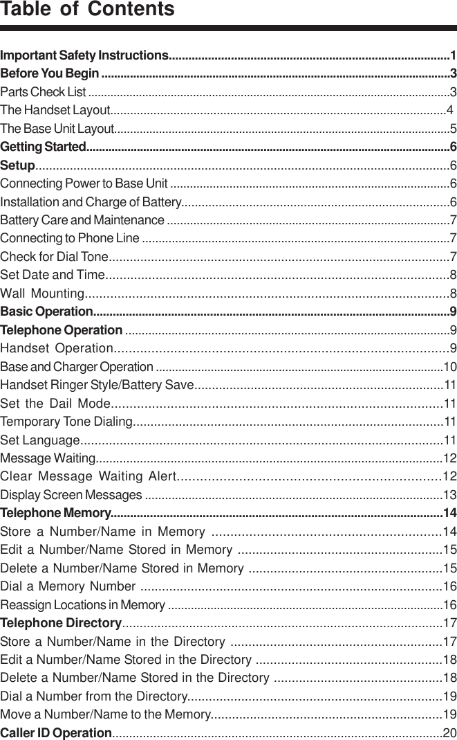 Table of ContentsImportant Safety Instructions......................................................................................1Before You Begin ..............................................................................................................3Parts Check List ..................................................................................................................3The Handset Layout.....................................................................................................4The Base Unit Layout.........................................................................................................5Getting Started...................................................................................................................6Setup........................................................................................................................6Connecting Power to Base Unit .....................................................................................6Installation and Charge of Battery...............................................................................6Battery Care and Maintenance ......................................................................................7Connecting to Phone Line .............................................................................................7Check for Dial Tone.................................................................................................7Set Date and Time................................................................................................8Wall Mounting....................................................................................................8Basic Operation..............................................................................................................9Telephone Operation ..................................................................................................9Handset Operation.........................................................................................9Base and Charger Operation .........................................................................................10Handset Ringer Style/Battery Save.......................................................................11Set the Dail Mode.........................................................................................11Temporary Tone Dialing........................................................................................11Set Language.....................................................................................................11Message Waiting......................................................................................................12Clear Message Waiting Alert....................................................................12Display Screen Messages .........................................................................................13Telephone Memory.....................................................................................................14Store a Number/Name in Memory .............................................................14Edit a Number/Name Stored in Memory .........................................................15Delete a Number/Name Stored in Memory ......................................................15Dial a Memory Number ....................................................................................16Reassign Locations in Memory ....................................................................................16Telephone Directory...........................................................................................17Store a Number/Name in the Directory ...........................................................17Edit a Number/Name Stored in the Directory ....................................................18Delete a Number/Name Stored in the Directory ...............................................18Dial a Number from the Directory.......................................................................19Move a Number/Name to the Memory.................................................................19Caller ID Operation.................................................................................................20