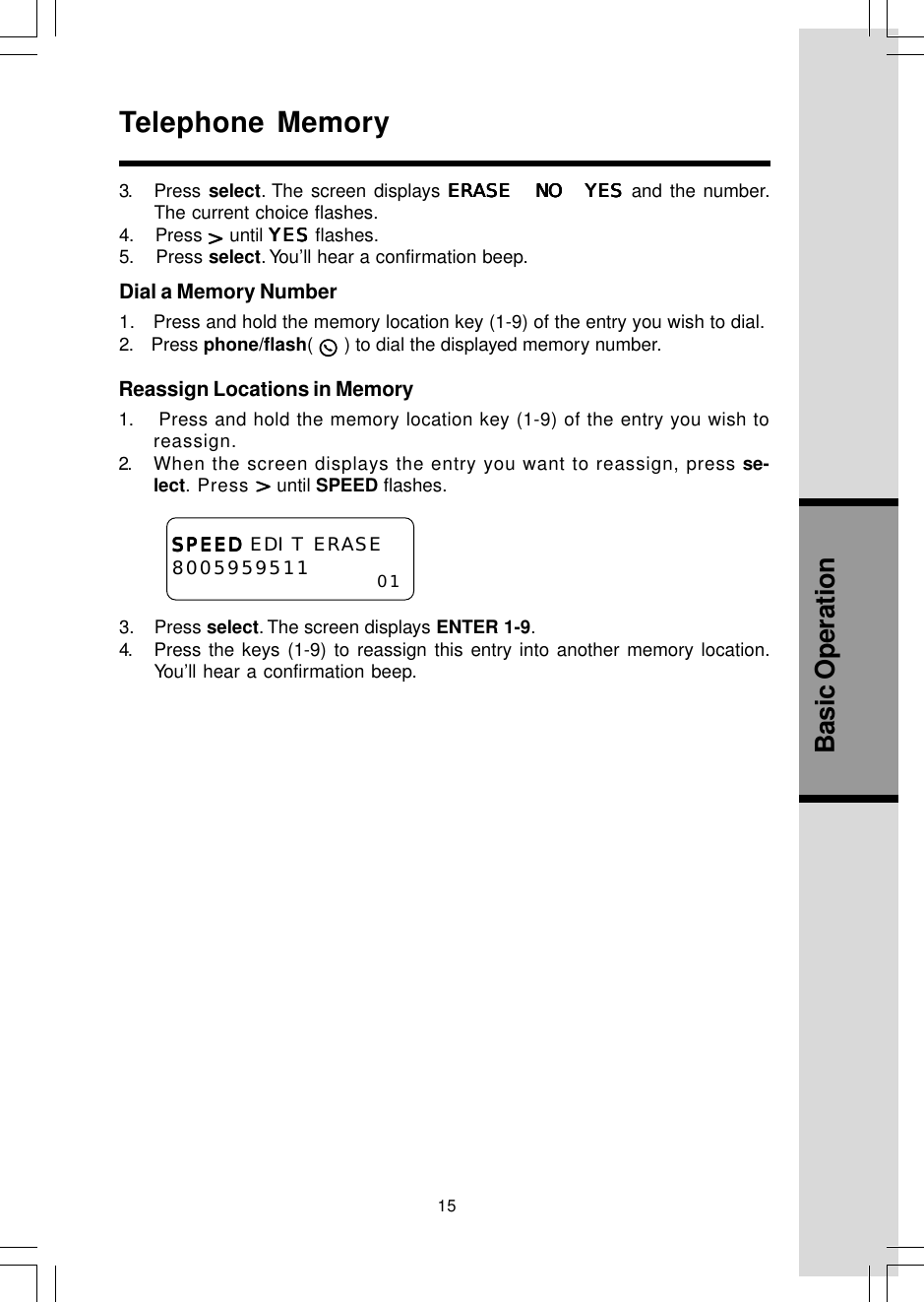 15Basic OperationReassign Locations in Memory1.    Press and hold the memory location key (1-9) of the entry you wish toreassign.2. When the screen displays the entry you want to reassign, press se-lect. Press   until SPEED flashes.Telephone Memory3.    Press select. The screen displays ENTER 1-9.4. Press the keys (1-9) to reassign this entry into another memory location.You’ll hear a confirmation beep.SPEEDSPEEDSPEEDSPEEDSPEED EDIT ERASE8005959511 013. Press select. The screen displays ERASE NO YESERASE NO YESERASE NO YESERASE NO YESERASE NO YES and the number.The current choice flashes.4.    Press   until YESYESYESYESYES flashes.5.    Press select. You’ll hear a confirmation beep.Dial a Memory Number1.   Press and hold the memory location key (1-9) of the entry you wish to dial.2.    Press phone/flash(   ) to dial the displayed memory number.