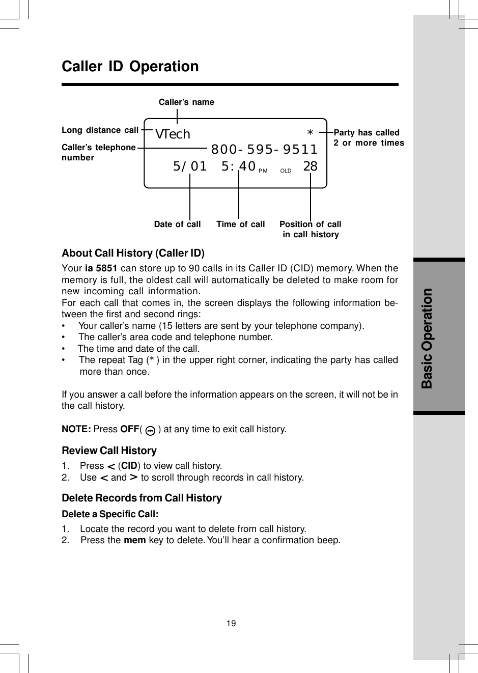 19Basic OperationAbout Call History (Caller ID)Your ia 5851 can store up to 90 calls in its Caller ID (CID) memory. When thememory is full, the oldest call will automatically be deleted to make room fornew incoming call information.For each call that comes in, the screen displays the following information be-tween the first and second rings:•     Your caller’s name (15 letters are sent by your telephone company).•     The caller’s area code and telephone number.•      The time and date of the call.•    The repeat Tag (*) in the upper right corner, indicating the party has calledmore than once.If you answer a call before the information appears on the screen, it will not be inthe call history.NOTE: Press OFF(   ) at any time to exit call history.Review Call History1.    Press   (CID) to view call history.2.   Use   and   to scroll through records in call history.Delete Records from Call HistoryDelete a Specific Call:1.    Locate the record you want to delete from call history.2.    Press the mem key to delete. You’ll hear a confirmation beep.Caller ID OperationLong distance callDate of call Time of call  Position of call  in call history VTech           * 800-595-95115/01 5:40    28PM OLDParty has called2 or more timesCaller’s telephonenumberCaller’s name