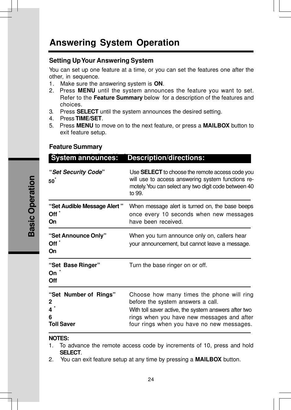 24Basic Operation“Set Audible Message Alert ” When message alert is turned on, the base beepsOff *once every 10 seconds when new messagesOn have been received.“Set Announce Only” When you turn announce only on, callers hearOff *your announcement, but cannot leave a message.On“Set  Base Ringer” Turn the base ringer on or off.On *Off“Set  Number of  Rings” Choose how many times the phone will ring2before the system answers a call.4 *With toll saver active, the system answers after two6rings when you have new messages and afterToll Saver four rings when you have no new messages.NOTES:1.   To advance the remote access code by increments of 10, press and holdSELECT.2.    You can exit feature setup at any time by pressing a MAILBOX button.Setting Up Your Answering SystemYou can set up one feature at a time, or you can set the features one after theother, in sequence.1.   Make sure the answering system is ON.2.  Press MENU until the system announces the feature you want to set.Refer to the Feature Summary below  for a description of the features andchoices.3. Press SELECT until the system announces the desired setting.4. Press TIME/SET.5.    Press MENU to move on to the next feature, or press a MAILBOX button toexit feature setup.Feature SummaryDefault settings indicated by * .System announces: Description/directions:“Set Security Code”Use SELECT to choose the remote access code youwill use to access answering system functions re-motely. You can select any two digit code between 40to 99.System announces:     Description/directions:Answering System Operation50*