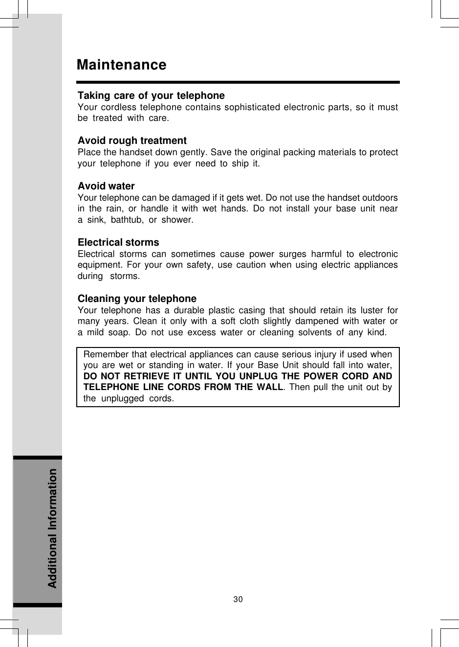 30Additional InformationMaintenanceTaking care of your telephoneYour cordless telephone contains sophisticated electronic parts, so it mustbe treated with care.Avoid rough treatmentPlace the handset down gently. Save the original packing materials to protectyour telephone if you ever need to ship it.Avoid waterYour telephone can be damaged if it gets wet. Do not use the handset outdoorsin the rain, or handle it with wet hands. Do not install your base unit neara sink, bathtub, or shower.Electrical stormsElectrical storms can sometimes cause power surges harmful to electronicequipment. For your own safety, use caution when using electric appliancesduring storms.Cleaning your telephoneYour telephone has a durable plastic casing that should retain its luster formany years. Clean it only with a soft cloth slightly dampened with water ora mild soap. Do not use excess water or cleaning solvents of any kind.Remember that electrical appliances can cause serious injury if used whenyou are wet or standing in water. If your Base Unit should fall into water,DO NOT RETRIEVE IT UNTIL YOU UNPLUG THE POWER CORD ANDTELEPHONE LINE CORDS FROM THE WALL. Then pull the unit out bythe unplugged cords.